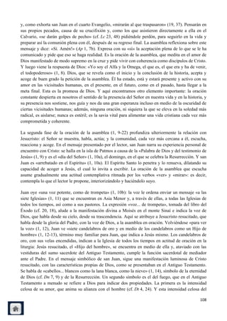 y, como exhorta san Juan en el cuarto Evangelio, «mirarán al que traspasaron» (19, 37). Pensarán en
sus propios pecados, causa de su crucifixión y, como los que asistieron directamente a ella en el
Calvario, «se darán golpes de pecho» (cf. Lc 23, 48) pidiéndole perdón, para seguirlo en la vida y
preparar así la comunión plena con él, después de su regreso final. La asamblea reflexiona sobre este
mensaje y dice: «Sí. Amén!» (Ap 1, 7b). Expresa con su «sí» la aceptación plena de lo que se le ha
comunicado y pide que eso se haga realidad. Es la oración de la asamblea, que medita en el amor de
Dios manifestado de modo supremo en la cruz y pide vivir con coherencia como discípulos de Cristo.
Y luego viene la respuesta de Dios: «Yo soy el Alfa y la Omega, el que es, el que era y ha de venir,
el todopoderoso» (1, 8). Dios, que se revela como el inicio y la conclusión de la historia, acepta y
acoge de buen grado la petición de la asamblea. Él ha estado, está y estará presente y activo con su
amor en las vicisitudes humanas, en el presente, en el futuro, como en el pasado, hasta llegar a la
meta final. Esta es la promesa de Dios. Y aquí encontramos otro elemento importante: la oración
constante despierta en nosotros el sentido de la presencia del Señor en nuestra vida y en la historia, y
su presencia nos sostiene, nos guía y nos da una gran esperanza incluso en medio de la oscuridad de
ciertas vicisitudes humanas; además, ninguna oración, ni siquiera la que se eleva en la soledad más
radical, es aislarse; nunca es estéril; es la savia vital para alimentar una vida cristiana cada vez más
comprometida y coherente.

La segunda fase de la oración de la asamblea (1, 9-22) profundiza ulteriormente la relación con
Jesucristo: el Señor se muestra, habla, actúa; y la comunidad, cada vez más cercana a él, escucha,
reacciona y acoge. En el mensaje presentado por el lector, san Juan narra su experiencia personal de
encuentro con Cristo: se halla en la isla de Patmos a causa de la «Palabra de Dios y del testimonio de
Jesús» (1, 9) y es el «día del Señor» (1, 10a), el domingo, en el que se celebra la Resurrección. Y san
Juan es «arrebatado en el Espíritu» (1, 10a). El Espíritu Santo lo penetra y lo renueva, dilatando su
capacidad de acoger a Jesús, el cual lo invita a escribir. La oración de la asamblea que escucha
asume gradualmente una actitud contemplativa ritmada por los verbos «ver» y «mirar»: es decir,
contempla lo que el lector le propone, interiorizándolo y haciéndolo suyo.

Juan oye «una voz potente, como de trompeta» (1, 10b): la voz le ordena enviar un mensaje «a las
siete Iglesias» (1, 11) que se encuentran en Asia Menor y, a través de ellas, a todas las Iglesias de
todos los tiempos, así como a sus pastores. La expresión «voz... de trompeta», tomada del libro del
Éxodo (cf. 20, 18), alude a la manifestación divina a Moisés en el monte Sinaí e indica la voz de
Dios, que habla desde su cielo, desde su trascendencia. Aquí se atribuye a Jesucristo resucitado, que
habla desde la gloria del Padre, con la voz de Dios, a la asamblea en oración. Volviéndose «para ver
la voz» (1, 12), Juan ve «siete candelabros de oro y en medio de los candelabros como un Hijo de
hombre» (1, 12-13), término muy familiar para Juan, que indica a Jesús mismo. Los candelabros de
oro, con sus velas encendidas, indican a la Iglesia de todos los tiempos en actitud de oración en la
liturgia: Jesús resucitado, el «Hijo del hombre», se encuentra en medio de ella y, ataviado con las
vestiduras del sumo sacerdote del Antiguo Testamento, cumple la función sacerdotal de mediador
ante el Padre. En el mensaje simbólico de san Juan, sigue una manifestación luminosa de Cristo
resucitado, con las características propias de Dios, como se presentaban en el Antiguo Testamento.
Se habla de «cabellos... blancos como la lana blanca, como la nieve» (1, 14), símbolo de la eternidad
de Dios (cf. Dn 7, 9) y de la Resurrección. Un segundo símbolo es el del fuego, que en el Antiguo
Testamento a menudo se refiere a Dios para indicar dos propiedades. La primera es la intensidad
celosa de su amor, que anima su alianza con el hombre (cf. Dt 4, 24). Y esta intensidad celosa del

                                                                                                    108
 