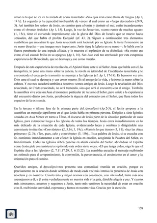 amor es la que se lee en la mirada de Jesús resucitado: «Sus ojos eran como llama de fuego» (Ap 1,
14 b). La segunda es la capacidad irrefrenable de vencer al mal como un «fuego devorador» (Dt 9,
3). Así también los «pies» de Jesús, en camino para afrontar y destruir el mal, están incandescentes
como el «bronce bruñido» (Ap 1, 15). Luego, la voz de Jesucristo, «como rumor de muchas aguas»
(1, 15c), tiene el estruendo impresionante «de la gloria del Dios de Israel» que se mueve hacia
Jerusalén, del que habla el profeta Ezequiel (cf. 43, 2). Siguen a continuación tres elementos
simbólicos que muestran lo que Jesús resucitado está haciendo por su Iglesia: la tiene firmemente en
su mano derecha —una imagen muy importante: Jesús tiene la Iglesia en su mano—, le habla con la
fuerza penetrante de una espada afilada, y le muestra el esplendor de su divinidad: «Su rostro era
como el sol cuando brilla en su apogeo» (Ap 1, 16). San Juan está tan arrebatado por esta estupenda
experiencia del Resucitado, que se desmaya y cae como muerto.

Después de esta experiencia de revelación, el Apóstol tiene ante sí al Señor Jesús que habla con él, lo
tranquiliza, le pone una mano sobre la cabeza, le revela su identidad de Crucificado resucitado y le
encomienda el encargo de transmitir su mensaje a las Iglesias (cf. Ap 1, 17-18). Es hermoso ver este
Dios ante el cual se desmaya y cae como muerto. Es el amigo de la vida, y le pone la mano sobre la
cabeza. Y eso nos sucederá también a nosotros: somos amigos de Jesús. Luego la revelación del Dios
resucitado, de Cristo resucitado, no será tremenda, sino que será el encuentro con el amigo. También
la asamblea vive con san Juan el momento particular de luz ante el Señor, pero unido a la experiencia
del encuentro diario con Jesús, percibiendo la riqueza del contacto con el Señor, que llena todos los
espacios de la existencia.

En la tercera y última fase de la primera parte del Apocalipsis (Ap 2-3), el lector propone a la
asamblea un mensaje septiforme en el que Jesús habla en primera persona. Dirigido a siete Iglesias
situadas en Asia Menor en torno a Éfeso, el discurso de Jesús parte de la situación particular de cada
Iglesia, para extenderse luego a las Iglesias de todos los tiempos. Jesús entra inmediatamente en lo
más delicado de la situación de cada Iglesia, evidenciando luces y sombras y dirigiéndole una
apremiante invitación: «Conviértete» (2, 5.16; 3, 19c); «Mantén lo que tienes» (3, 11); «haz las obras
primeras» (2, 5); «Ten, pues, celo y conviértete» (3, 19b)... Esta palabra de Jesús, si se escucha con
fe, comienza inmediatamente a ser eficaz: la Iglesia en oración, acogiendo la Palabra del Señor, es
transformada. Todas las Iglesias deben ponerse en atenta escucha del Señor, abriéndose al Espíritu
como Jesús pide con insistencia repitiendo esta orden siete veces: «El que tenga oídos, oiga lo que el
Espíritu dice a las Iglesias» (2, 7.11.17.29; 3, 6.13.22). La asamblea escucha el mensaje recibiendo
un estímulo para el arrepentimiento, la conversión, la perseverancia, el crecimiento en el amor y la
orientación para el camino.

Queridos amigos, el Apocalipsis nos presenta una comunidad reunida en oración, porque es
precisamente en la oración donde sentimos de modo cada vez más intenso la presencia de Jesús con
nosotros y en nosotros. Cuanto más y mejor oramos con constancia, con intensidad, tanto más nos
asemejamos a él, y él entra verdaderamente en nuestra vida y la guía, dándole alegría y paz. Y cuanto
más conocemos, amamos y seguimos a Jesús, tanto más sentimos la necesidad de estar en oración
con él, recibiendo serenidad, esperanza y fuerza en nuestra vida. Gracias por la atención.




                                                                                                   109
 