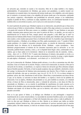 de salvación que, teniendo en cuenta a los inocentes, libre de la culpa también a los impíos,
perdonándolos. El pensamiento de Abraham, que parece casi paradójico, se podría resumir así:
obviamente no se puede tratar a los inocentes del mismo modo que a los culpables, esto sería injusto;
por el contrario, es necesario tratar a los culpables del mismo modo que a los inocentes, realizando
una justicia «superior», ofreciéndoles una posibilidad de salvación, porque si los malhechores
aceptan el perdón de Dios y confiesan su culpa, dejándose salvar, no continuarán haciendo el mal,
también ellos se convertirán en justos, con lo cual ya no sería necesario el castigo.

Es esta la petición de justicia que Abraham expresa en su intercesión, una petición que se basa en la
certeza de que el Señor es misericordioso. Abraham no pide a Dios algo contrario a su esencia; llama
a la puerta del corazón de Dios pues conoce su verdadera voluntad. Ya que Sodoma es una gran
ciudad, cincuenta justos parecen poca cosa, pero la justicia de Dios y su perdón, ¿no son acaso la
manifestación de la fuerza del bien, aunque parece más pequeño y más débil que el mal? La
destrucción de Sodoma debía frenar el mal presente en la ciudad, pero Abraham sabe que Dios tiene
otros modos y otros medios para poner freno a la difusión del mal. Es el perdón el que interrumpe la
espiral de pecado, y Abraham, en su diálogo con Dios, apela exactamente a esto. Y cuando el Señor
acepta perdonar a la ciudad si encuentra cincuenta justos, su oración de intercesión comienza a
descender hacia los abismos de la misericordia divina. Abraham —como recordamos— hace
disminuir progresivamente el número de los inocentes necesarios para la salvación: si no son
cincuenta, podrían bastar cuarenta y cinco, y así va bajando hasta llegar a diez, continuando con su
súplica, que se hace audaz en la insistencia: «Quizá no se encuentren más de cuarenta.. treinta...
veinte... diez» (cf. vv. 29.30.31.32). Y cuanto más disminuye el número, más grande se revela y se
manifiesta la misericordia de Dios, que escucha con paciencia la oración, la acoge y repite después
de cada súplica: «Perdonaré... no la destruiré... no lo haré» (cf. vv. 26.28.29.30.31.32).

Así, por la intercesión de Abraham, Sodoma podrá salvarse, si en ella se encuentran tan sólo diez
inocentes. Esta es la fuerza de la oración. Porque, a través de la intercesión, la oración a Dios por la
salvación de los demás, se manifiesta y se expresa el deseo de salvación que Dios alimenta siempre
hacia el hombre pecador. De hecho, el mal no puede aceptarse, hay que señalarlo y destruirlo a través
del castigo: la destrucción de Sodoma tenía precisamente esta función. Pero el Señor no quiere la
muerte del malvado, sino que se convierta y que viva (cf. Ez 18, 23; 33, 11); su deseo siempre es
perdonar, salvar, dar vida, transformar el mal en bien. Ahora bien, es precisamente este deseo divino
el que, en la oración, se convierte en deseo del hombre y se expresa a través de las palabras de
intercesión. Con su súplica, Abraham está prestando su voz, pero también su corazón, a la voluntad
divina: el deseo de Dios es misericordia, amor y voluntad de salvación, y este deseo de Dios ha
encontrado en Abraham y en su oración la posibilidad de manifestarse de modo concreto en la
historia de los hombres, para estar presente donde hay necesidad de gracia. Con la voz de su oración,
Abraham está dando voz al deseo de Dios, que no es destruir, sino salvar a Sodoma, dar vida al
pecador convertido.

Esto es lo que quiere el Señor, y su diálogo con Abraham es una prolongada e inequívoca
manifestación de su amor misericordioso. La necesidad de encontrar hombres justos en la ciudad se
vuelve cada vez menos apremiante y al final sólo bastarán diez para salvar a toda la población. El
texto no dice por qué Abraham se detuvo en diez. Quizás es un número que indica un núcleo
comunitario mínimo (todavía hoy, diez personas constituyen el quórum necesario para la oración
pública judía). De todas maneras, se trata de un número escaso, una pequeña partícula de bien para
                                                                                                     11
 