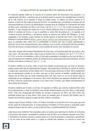 La riqueza del Libro del Apocalipsis (II) (12 de septiembre de 2012)

El miércoles pasado hablé de la oración en la primera parte del Apocalipsis; hoy pasamos a la
segunda parte del libro, y mientras que en la primera parte la oración está orientada hacia el interior
de la vida eclesial, en la segunda se dirige al mundo entero. La Iglesia, en efecto, camina en la
historia, es parte de ella según el proyecto de Dios. La asamblea que, escuchando el mensaje de san
Juan presentado por el lector, ha redescubierto su propia tarea de colaborar en el desarrollo del reino
de Dios como «sacerdotes de Dios y de Cristo» (Ap 20, 6; cf. 1, 5; 5, 10), se abre al mundo de los
hombres. Y aquí emergen dos modos de vivir en relación dialéctica entre sí: el primero lo podríamos
definir el «sistema de Cristo», al que la asamblea se siente feliz de pertenecer; y el segundo es el
«sistema terrestre anti-Reino y anti-alianza puesto en práctica por influjo del Maligno», el cual,
engañando a los hombres, quiere realizar un mundo opuesto al querido por Cristo y por Dios (cf.
Pontificia Comisión Bíblica, Biblia y moral. Raíces bíblicas del comportamiento cristiano, 70). Así
pues, la asamblea debe saber leer en profundidad la historia que está viviendo, aprendiendo a
discernir con la fe los acontecimientos, para colaborar, con su acción, al desarrollo del reino de Dios.
Esta obra de lectura y de discernimiento, como también de acción, está vinculada a la oración.

Ante todo, después del insistente llamamiento de Cristo que, en la primera parte del Apocalipsis, dice
siete veces: «El que tenga oídos, oiga lo que el Espíritu dice a la Iglesia» (cf. Ap 2, 7.11.17.29; 3,
6.13.22), se invita a la asamblea a subir al cielo para contemplar la realidad con los ojos de Dios; y
aquí encontramos tres símbolos, puntos de referencia de los cuales partir para leer la historia: el trono
de Dios, el Cordero y el libro (cf. Ap 4, 1 – 5, 14).

El primer símbolo es el trono, sobre el cual está sentado un personaje que san Juan no describe,
porque supera todo tipo de representación humana; sólo puede hacer referencia al sentido de belleza
y alegría que experimenta al estar delante de él. Este personaje misterioso es Dios, Dios omnipotente
que no permaneció cerrado en su cielo, sino que se hizo cercano al hombre, estableciendo una
alianza con él; Dios que, de modo misterioso pero real, hace sentir su voz en la historia bajo la
simbología de los relámpagos y los truenos. Hay varios elementos que aparecen alrededor del trono
de Dios, como los veinticuatro ancianos y los cuatro seres vivientes, que alaban incesantemente al
único Señor de la historia.

El primer símbolo, por lo tanto, es el trono. El segundo es el libro, que contiene el plan de Dios sobre
los acontecimientos y sobre los hombres; está cerrado herméticamente con siete sellos y nadie puede
leerlo. Ante esta incapacidad del hombre de escrutar el proyecto de Dios, san Juan siente una
profunda tristeza que lo hace llorar. Pero existe un remedio para el extravío del hombre ante el
misterio de la historia: alguien es capaz de abrir el libro e iluminarlo.

Aparece aquí el tercer símbolo: Cristo, el Cordero inmolado en el sacrificio de la cruz, pero que está
de pie, signo de su Resurrección. Y es precisamente el Cordero, el Cristo muerto y resucitado, quien
progresivamente abre los sellos y revela el plan de Dios, el sentido profundo de la historia.

¿Qué dicen estos símbolos? Nos recuerdan cuál es el camino para saber leer los hechos de la historia
y de nuestra vida misma. Levantando la mirada al cielo de Dios, en la relación constante con Cristo,
y abriéndole a él nuestro corazón y nuestra mente en la oración personal y comunitaria, aprendemos
a ver las cosas de un modo nuevo y a captar su sentido más auténtico. La oración es como una
                                                                                                     110
 
