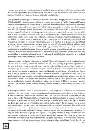 ventana abierta que nos permite mantener la mirada dirigida hacia Dios, no sólo para recordarnos la
meta hacia la que nos dirigimos, sino también para permitir que la voluntad de Dios ilumine nuestro
camino terreno y nos ayude a vivirlo con intensidad y compromiso.

¿De qué modo el Señor guía la comunidad cristiana a una lectura más profunda de la historia? Ante
todo invitándola a considerar con realismo el presente que estamos viviendo. Entonces el Cordero
abre los cuatro primeros sellos del libro y la Iglesia ve el mundo en el que está insertada, un mundo
en el que hay varios elementos negativos. Están los males que realiza el hombre, como la violencia,
que nace del deseo de poseer, de prevalecer los unos sobre los otros, hasta el punto de llegar a
matarse (segundo sello); o la injusticia, porque los hombres no respetan las leyes que se han escogido
(tercer sello). A estos se suman los males que el hombre debe sufrir, como la muerte, el hambre, la
enfermedad (cuarto sello). Ante estas realidades, a menudo dramáticas, la comunidad eclesial está
invitada a no perder nunca la esperanza, a creer firmemente que la aparente omnipotencia del
Maligno se enfrenta a la verdadera omnipotencia, que es la de Dios. Y el primer sello que abre el
Cordero contiene precisamente este mensaje. Narra san Juan: «Y vi un caballo blanco; el jinete tenía
un arco, se le dio la corona y salió como vencedor y para vencer otra vez» (Ap 6, 2). En la historia
del hombre ha entrado la fuerza de Dios, que no sólo es capaz de equilibrar el mal, sino incluso de
vencerlo. El color blanco hace referencia a la Resurrección: Dios se hizo tan cercano que bajó a la
oscuridad de la muerte para iluminarla con el esplendor de su vida divina; tomó sobre sí el mal del
mundo para purificarlo con el fuego de su amor.

¿Cómo crecer en esta lectura cristiana de la realidad? El Apocalipsis nos dice que la oración alimenta
en cada uno de nosotros y en nuestras comunidades esta visión de luz y de profunda esperanza: nos
invita a no dejarnos vencer por el mal, sino a vencer el mal con el bien, a mirar a Cristo crucificado y
resucitado que nos asocia a su victoria. La Iglesia vive en la historia, no se cierra en sí misma, sino
que afronta con valentía su camino en medio de dificultades y sufrimientos, afirmando con fuerza
que el mal, en definitiva, no vence al bien, la oscuridad no ofusca el esplendor de Dios. Este es un
punto importante para nosotros; como cristianos nunca podemos ser pesimistas; sabemos bien que en
el camino de nuestra vida encontramos a menudo violencia, mentira, odio, persecuciones, pero esto
no nos desalienta. La oración, sobre todo, nos educa a ver los signos de Dios, su presencia y acción;
es más, a ser nosotros mismos luces de bien que difundan esperanza e indiquen que la victoria es de
Dios.

Esta perspectiva lleva a elevar a Dios y al Cordero la acción de gracias y la alabanza: los veinticuatro
ancianos y los cuatro seres vivientes cantan juntos el «cántico nuevo» que celebra la obra de Cristo
Cordero, el cual hará «nuevas todas las cosas» (Ap 21, 5). Pero esta renovación es, ante todo, un don
que se ha de pedir. Aquí encontramos otro elemento que debe caracterizar la oración: invocar con
insistencia al Señor para que venga su Reino, para que el hombre tenga un corazón dócil al señorío
de Dios, para que sea su voluntad la que oriente nuestra vida y la del mundo. En la visión
del Apocalipsis esta oración de petición está representada por un detalle importante: «los veinticuatro
ancianos» y «los cuatro seres vivientes» tienen en la mano, junto a la cítara que acompaña su canto,
«copas de oro llenas de perfume» (5, 8a) que, como se explica, «son las oraciones de los santos» (5,
8b), es decir, de aquellos que ya han llegado a Dios, pero también de todos nosotros que nos
encontramos en camino. Y vemos que un ángel, delante del trono de Dios, tiene en la mano un
incensario de oro en el que pone continuamente los granos de incienso, es decir nuestras oraciones,
cuyo suave olor se ofrece juntamente con las oraciones que suben hasta Dios (cf. Ap 8, 1-4). Es un
                                                                                                    111
 