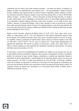 simbolismo que nos indica cómo todas nuestras oraciones —con todos sus límites, el cansancio, la
pobreza, la aridez, las imperfecciones que podemos tener— son casi purificadas y llegan al corazón
de Dios. Debemos estar seguros de que no existen oraciones superfluas, inútiles; ninguna se pierde.
Las oraciones encuentran respuesta, aunque a veces misteriosa, porque Dios es Amor y Misericordia
infinita. El ángel —escribe san Juan— «tomó el incensario, lo llenó del fuego del altar y lo arrojó a
la tierra: hubo truenos, voces, relámpagos y un terremoto» (Ap 8, 5). Esta imagen significa que Dios
no es insensible a nuestras súplicas, interviene y hace sentir su poder y su voz sobre la tierra, hace
temblar y destruye el sistema del Maligno. Ante el mal a menudo se tiene la sensación de no poder
hacer nada, pero precisamente nuestra oración es la respuesta primera y más eficaz que podemos dar
y que hace más fuerte nuestro esfuerzo cotidiano por difundir el bien. El poder de Dios hace fecunda
nuestra debilidad (cf. Rm 8, 26-27).

Quiero concluir haciendo referencia al diálogo final (cf. Ap 22, 6-21). Jesús repite varias veces:
«Mira, yo vengo pronto» (Ap 22, 7.12). Esta afirmación no sólo indica la perspectiva futura al final
de los tiempos, sino también la presente: Jesús viene, pone su morada en quien cree en él y lo acoge.
La asamblea, entonces, guiada por el Espíritu Santo, repite a Jesús la invitación urgente a estar cada
vez más cerca: «¡Ven!» (Ap 22, 17a). Es como la «esposa» (22, 17) que aspira ardientemente a la
plenitud del matrimonio. Por tercera vez aparece la invocación: «Amén. ¡Ven, Señor Jesús!» (22,
20b); y el lector concluye con una expresión que manifiesta el sentido de esta presencia: «La gracia
del Señor Jesús esté con todos» (22, 21).

El Apocalipsis, a pesar de la complejidad de los símbolos, nos implica en una oración muy rica, por
la cual también nosotros escuchamos, alabamos, damos gracias, contemplamos al Señor y le pedimos
perdón. Su estructura de gran oración litúrgica comunitaria es también una importante llamada a
redescubrir la fuerza extraordinaria y transformadora de la Eucaristía. Quiero invitar con fuerza, de
manera especial, a ser fieles a la santa misa dominical en el día del Señor, el Domingo, verdadero
centro de la semana. La riqueza de la oración en el Apocalipsis nos hace pensar en un diamante, que
tiene una serie fascinante de tallas, pero cuya belleza reside en la pureza del único núcleo central. Las
sugestivas formas de oración que encontramos en el Apocalipsis hacen brillar la belleza única e
indecible de Jesucristo. Gracias.




                                                                                                     112
 