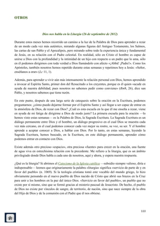 OTROS



                     Dios nos habla en la Liturgia (26 de septiembre de 2012)

Durante estos meses hemos recorrido un camino a la luz de la Palabra de Dios para aprender a rezar
de un modo cada vez más auténtico, mirando algunas figuras del Antiguo Testamento, los Salmos,
las cartas de san Pablo y el Apocalipsis, pero mirando sobre todo la experiencia única y fundamental
de Jesús, en su relación con el Padre celestial. En realidad, sólo en Cristo el hombre es capaz de
unirse a Dios con la profundidad y la intimidad de un hijo con respecto a un padre que lo ama, sólo
en él podemos dirigirnos con toda verdad a Dios llamándolo con afecto «¡Abbá! ¡Padre!». Como los
Apóstoles, también nosotros hemos repetido durante estas semanas y repetimos hoy a Jesús: «Señor,
enséñanos a orar» (Lc 11, 1).

Además, para aprender a vivir aún más intensamente la relación personal con Dios, hemos aprendido
a invocar al Espíritu Santo, primer don del Resucitado a los creyentes, porque es él quien «acude en
ayuda de nuestra debilidad, pues nosotros no sabemos pedir como conviene» (Rm8, 26), dice san
Pablo, y nosotros sabemos que tiene razón.

En este punto, después de una larga serie de catequesis sobre la oración en la Escritura, podemos
preguntarnos: ¿cómo puedo dejarme formar por el Espíritu Santo y así llegar a ser capaz de entrar en
la atmósfera de Dios, de rezar con Dios? ¿Cuál es esta escuela en la que él me enseña a rezar, viene
en ayuda de mi fatiga de dirigirme a Dios de modo justo? La primera escuela para la oración —lo
hemos visto estas semanas— es la Palabra de Dios, la Sagrada Escritura. La Sagrada Escritura es un
diálogo permanente entre Dios y el hombre, un diálogo progresivo en el cual Dios se muestra cada
vez más cercano, en el cual podemos conocer cada vez mejor su rostro, su voz, su ser. Y el hombre
aprende a aceptar conocer a Dios, a hablar con Dios. Por lo tanto, en estas semanas, leyendo la
Sagrada Escritura, hemos buscado, en la Escritura, en este diálogo permanente, aprender cómo
podemos entrar en contacto con Dios.

Existe además otro precioso «espacio», otra preciosa «fuente» para crecer en la oración, una fuente
de agua viva en estrechísima relación con la precedente. Me refiero a la liturgia, que es un ámbito
privilegiado donde Dios habla a cada uno de nosotros, aquí y ahora, y espera nuestra respuesta.

¿Qué es la liturgia? Si abrimos el Catecismo de la Iglesia católica —subsidio siempre valioso, diría e
indispensable— leemos que originariamente la palabra «liturgia» significa «servicio de parte de y en
favor del pueblo» (n. 1069). Si la teología cristiana tomó este vocablo del mundo griego, lo hizo
obviamente pensando en el nuevo pueblo de Dios nacido de Cristo que abrió sus brazos en la Cruz
para unir a los hombres en la paz del único Dios. «Servicio en favor del pueblo», un pueblo que no
existe por sí mismo, sino que se formó gracias al misterio pascual de Jesucristo. De hecho, el pueblo
de Dios no existe por vínculos de sangre, de territorio, de nación, sino que nace siempre de la obra
del Hijo de Dios y de la comunión con el Padre que él nos obtiene.




                                                                                                  113
 