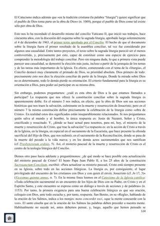 El Catecismo indica además que «en la tradición cristiana (la palabra ―liturgia‖) quiere significar que
el pueblo de Dios toma parte en la obra de Dios» (n. 1069), porque el pueblo de Dios como tal existe
sólo por obra de Dios.

Esto nos lo ha recordado el desarrollo mismo del concilio Vaticano II, que inició sus trabajos, hace
cincuenta años, con la discusión del esquema sobre la sagrada liturgia, aprobado luego solemnemente
el 4 de diciembre de 1963, el primer texto aprobado por el Concilio. El hecho de que el documento
sobre la liturgia fuera el primer resultado de la asamblea conciliar, tal vez fue considerado por
algunos una casualidad. Entre tantos proyectos, el texto sobre la sagrada liturgia pareció ser el menos
controvertido, y, precisamente por esto, capaz de constituir como una especie de ejercicio para
comprender la metodología del trabajo conciliar. Pero sin ninguna duda, lo que a primera vista puede
parecer una casualidad, se demostró la elección más justa, incluso a partir de la jerarquía de los temas
y de las tareas más importantes de la Iglesia. En efecto, comenzando con el tema de la «liturgia», el
Concilio destacó muy claramente el primado de Dios, su prioridad absoluta. Dios primero de todo:
precisamente esto nos dice la elección conciliar de partir de la liturgia. Donde la mirada sobre Dios
no es determinante, todo lo demás pierde su orientación. El criterio fundamental para la liturgia es su
orientación a Dios, para poder así participar en su misma obra.

Sin embargo, podemos preguntarnos: ¿cuál es esta obra de Dios a la que estamos llamados a
participar? La respuesta que nos ofrece la constitución conciliar sobre la sagrada liturgia es
aparentemente doble. En el número 5 nos indica, en efecto, que la obra de Dios son sus acciones
históricas que nos traen la salvación, culminante en la muerte y resurrección de Jesucristo; pero en el
número 7 la misma constitución define precisamente la celebración de la liturgia como «obra de
Cristo». En realidad estos dos significados están inseparablemente relacionados. Si nos preguntamos
quién salva al mundo y al hombre, la única respuesta es: Jesús de Nazaret, Señor y Cristo,
crucificado y resucitado. Y, ¿dónde se hace actual para nosotros, para mí, hoy, el misterio de la
muerte y resurrección de Cristo, que trae la salvación? La respuesta es: en la acción de Cristo a través
de la Iglesia, en la liturgia, en especial en el sacramento de la Eucaristía, que hace presente la ofrenda
sacrificial del Hijo de Dios, que nos redimió; en el sacramento de la Reconciliación, donde se pasa de
la muerte del pecado a la vida nueva; y en los demás actos sacramentales que nos santifican
(cf. Presbyterorum ordinis, 5). Así, el misterio pascual de la muerte y resurrección de Cristo es el
centro de la teología litúrgica del Concilio.

Demos otro paso hacia adelante y preguntémonos: ¿de qué modo se hace posible esta actualización
del misterio pascual de Cristo? El beato Papa Juan Pablo II, a los 25 años de la constitución
Sacrosanctum Concilium, escribió: «Para actualizar su misterio pascual, Cristo está siempre presente
en su Iglesia, sobre todo en las acciones litúrgicas. La liturgia es, por consiguiente, el lugar
privilegiado del encuentro de los cristianos con Dios y con quien él envió, Jesucristo (cf. Jn 17, 3)»
(Vicesimus quintus annus, n. 7). En la misma línea leemos en el Catecismo de la Iglesia católica:
«Toda celebración sacramental es un encuentro de los hijos de Dios con su Padre, en Cristo y en el
Espíritu Santo, y este encuentro se expresa como un diálogo a través de acciones y de palabras» (n.
1153). Por tanto, la primera exigencia para una buena celebración litúrgica es que sea oración,
coloquio con Dios, ante todo escucha y, por tanto, respuesta. San Benito, en su «Regla», hablando de
la oración de los Salmos, indica a los monjes: mens concordet voci, «que la mente concuerde con la
voz». El santo enseña que en la oración de los Salmos las palabras deben preceder a nuestra mente.
Habitualmente no sucede así, antes debemos pensar, y, luego, aquello que hemos pensado se
                                                                                                      114
 