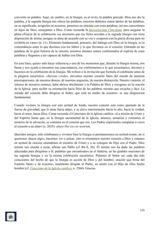 convierte en palabra. Aquí, en cambio, en la liturgia, es al revés, la palabra precede. Dios nos dio la
palabra, y la sagrada liturgia nos ofrece las palabras; nosotros debemos entrar dentro de las palabras,
en su significado, acogerlas en nosotros, ponernos en sintonía con estas palabras; así nos convertimos
en hijos de Dios, semejantes a Dios. Como recuerda la Sacrosanctum Concilium, para asegurar la
plena eficacia de la celebración «es necesario que los fieles accedan a la sagrada liturgia con recta
disposición de ánimo, pongan su alma de acuerdo con su voz y cooperen con la gracia divina para no
recibirla en vano» (n. 11). Elemento fundamental, primario, del diálogo con Dios en la liturgia, es la
concordancia entre lo que decimos con los labios y lo que llevamos en el corazón. Entrando en las
palabras de la gran historia de la oración, nosotros mismos somos conformados al espíritu de estas
palabras y llegamos a ser capaces de hablar con Dios.

En esta línea, quiero sólo hacer referencia a uno de los momentos que, durante la liturgia misma, nos
llama y nos ayuda a encontrar esa concordancia, ese conformarnos a lo que escuchamos, decimos y
hacemos en la celebración de la liturgia. Me refiero a la invitación que formula el celebrante antes de
la plegaria eucarística: «Sursum corda», elevemos nuestro corazón fuera del enredo de nuestras
preocupaciones, de nuestros deseos, de nuestras angustias, de nuestra distracción. Nuestro corazón, el
interior de nosotros mismos, debe abrirse dócilmente a la Palabra de Dios y recogerse en la oración
de la Iglesia, para recibir su orientación hacia Dios de las palabras mismas que escucha y dice. La
mirada del corazón debe dirigirse al Señor, que está en medio de nosotros: es una disposición
fundamental.

Cuando vivimos la liturgia con esta actitud de fondo, nuestro corazón está como apartado de la
fuerza de gravedad, que lo atrae hacia abajo, y se eleva interiormente hacia lo alto, hacia la verdad,
hacia el amor, hacia Dios. Come recuerda el Catecismo de la Iglesia católica: «La misión de Cristo y
del Espíritu Santo que, en la liturgia sacramental de la Iglesia, anuncia, actualiza y comunica el
misterio de la salvación, se continúa en el corazón que ora. Los Padres espirituales comparan a veces
el corazón a un altar» (n. 2655): altare Dei est cor nostrum.

Queridos amigos, sólo celebramos y vivimos bien la liturgia si permanecemos en actitud orante, no si
queremos «hacer algo», hacernos ver o actuar, sino si orientamos nuestro corazón a Dios y estamos
en actitud de oración uniéndonos al misterio de Cristo y a su coloquio de Hijo con el Padre. Dios
mismo nos enseña a rezar, afirma san Pablo (cf. Rm 8, 26). Él mismo nos ha dado las palabras
adecuadas para dirigirnos a él, palabras que encontramos en el Salterio, en las grandes oraciones de
las sagrada liturgia y en la misma celebración eucarística. Pidamos al Señor ser cada día más
conscientes del hecho de que la liturgia es acción de Dios y del hombre; oración que brota del
Espíritu Santo y de nosotros, totalmente dirigida al Padre, en unión con el Hijo de Dios hecho
hombre (cf. Catecismo de la Iglesia católica, n. 2564). Gracias.




                                                                                                   115
 