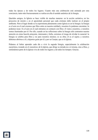 todas las épocas y de todos los lugares. Cuanto más una celebración está animada por esta
conciencia, tanto más fructuosamente se realiza en ella el sentido auténtico de la liturgia.

Queridos amigos, la Iglesia se hace visible de muchas maneras: en la acción caritativa, en los
proyectos de misión y en el apostolado personal que cada cristiano debe realizar en el propio
ambiente. Pero el lugar donde se la experimenta plenamente como Iglesia es en la liturgia: la liturgia
es el acto en el cual creemos que Dios entra en nuestra realidad y nosotros lo podemos encontrar, lo
podemos tocar. Es el acto en el cual entramos en contacto con Dios: él viene a nosotros, y nosotros
somos iluminados por él. Por ello, cuando en las reflexiones sobre la liturgia sólo centramos nuestra
atención en cómo hacerla atrayente, interesante y bella, corremos el riesgo de olvidar lo esencial: la
liturgia se celebra para Dios y no para nosotros mismos; es su obra; él es el sujeto; y nosotros
debemos abrirnos a él y dejarnos guiar por él y por su Cuerpo, que es la Iglesia.

Pidamos al Señor aprender cada día a vivir la sagrada liturgia, especialmente la celebración
eucarística, rezando en el «nosotros» de la Iglesia, que dirige su mirada no a sí misma, sino a Dios, y
sintiéndonos parte de la Iglesia viva de todos los lugares y de todos los tiempos. Gracias.




                                                                                                   118
 