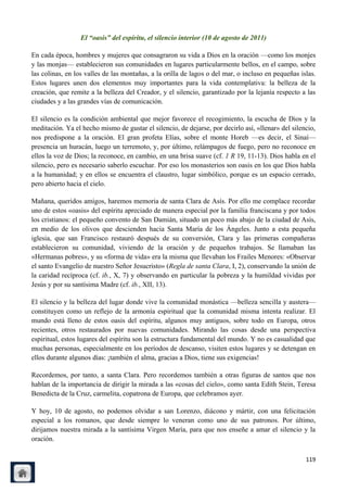 El “oasis” del espíritu, el silencio interior (10 de agosto de 2011)

En cada época, hombres y mujeres que consagraron su vida a Dios en la oración —como los monjes
y las monjas— establecieron sus comunidades en lugares particularmente bellos, en el campo, sobre
las colinas, en los valles de las montañas, a la orilla de lagos o del mar, o incluso en pequeñas islas.
Estos lugares unen dos elementos muy importantes para la vida contemplativa: la belleza de la
creación, que remite a la belleza del Creador, y el silencio, garantizado por la lejanía respecto a las
ciudades y a las grandes vías de comunicación.

El silencio es la condición ambiental que mejor favorece el recogimiento, la escucha de Dios y la
meditación. Ya el hecho mismo de gustar el silencio, de dejarse, por decirlo así, «llenar» del silencio,
nos predispone a la oración. El gran profeta Elías, sobre el monte Horeb —es decir, el Sinaí—
presencia un huracán, luego un terremoto, y, por último, relámpagos de fuego, pero no reconoce en
ellos la voz de Dios; la reconoce, en cambio, en una brisa suave (cf. 1 R 19, 11-13). Dios habla en el
silencio, pero es necesario saberlo escuchar. Por eso los monasterios son oasis en los que Dios habla
a la humanidad; y en ellos se encuentra el claustro, lugar simbólico, porque es un espacio cerrado,
pero abierto hacia el cielo.

Mañana, queridos amigos, haremos memoria de santa Clara de Asís. Por ello me complace recordar
uno de estos «oasis» del espíritu apreciado de manera especial por la familia franciscana y por todos
los cristianos: el pequeño convento de San Damián, situado un poco más abajo de la ciudad de Asís,
en medio de los olivos que descienden hacia Santa María de los Ángeles. Junto a esta pequeña
iglesia, que san Francisco restauró después de su conversión, Clara y las primeras compañeras
establecieron su comunidad, viviendo de la oración y de pequeños trabajos. Se llamaban las
«Hermanas pobres», y su «forma de vida» era la misma que llevaban los Frailes Menores: «Observar
el santo Evangelio de nuestro Señor Jesucristo» (Regla de santa Clara, I, 2), conservando la unión de
la caridad recíproca (cf. ib., X, 7) y observando en particular la pobreza y la humildad vividas por
Jesús y por su santísima Madre (cf. ib., XII, 13).

El silencio y la belleza del lugar donde vive la comunidad monástica —belleza sencilla y austera—
constituyen como un reflejo de la armonía espiritual que la comunidad misma intenta realizar. El
mundo está lleno de estos oasis del espíritu, algunos muy antiguos, sobre todo en Europa, otros
recientes, otros restaurados por nuevas comunidades. Mirando las cosas desde una perspectiva
espiritual, estos lugares del espíritu son la estructura fundamental del mundo. Y no es casualidad que
muchas personas, especialmente en los períodos de descanso, visiten estos lugares y se detengan en
ellos durante algunos días: ¡también el alma, gracias a Dios, tiene sus exigencias!

Recordemos, por tanto, a santa Clara. Pero recordemos también a otras figuras de santos que nos
hablan de la importancia de dirigir la mirada a las «cosas del cielo», como santa Edith Stein, Teresa
Benedicta de la Cruz, carmelita, copatrona de Europa, que celebramos ayer.

Y hoy, 10 de agosto, no podemos olvidar a san Lorenzo, diácono y mártir, con una felicitación
especial a los romanos, que desde siempre lo veneran como uno de sus patronos. Por último,
dirijamos nuestra mirada a la santísima Virgen María, para que nos enseñe a amar el silencio y la
oración.

                                                                                                    119
 