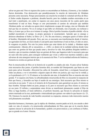 salvar un gran mal. Pero ni siquiera diez justos se encontraban en Sodoma y Gomorra, y las ciudades
fueron destruidas. Una destrucción que paradójicamente la oración de intercesión de Abraham
presenta como necesaria. Porque precisamente esa oración ha revelado la voluntad salvífica de Dios:
el Señor estaba dispuesto a perdonar, deseaba hacerlo, pero las ciudades estaban encerradas en un
mal total y paralizante, sin contar ni siquiera con unos pocos inocentes de los cuales partir para
transformar el mal en bien. Porque es este precisamente el camino de salvación que también
Abraham pedía: ser salvados no quiere decir simplemente escapar del castigo, sino ser liberados del
mal que hay en nosotros. No es el castigo el que debe ser eliminado, sino el pecado, ese rechazar a
Dios y el amor que ya lleva en sí mismo el castigo. Dirá el profeta Jeremías al pueblo rebelde: «En tu
maldad encontrarás el castigo, tu propia apostasía te escarmentará. Aprende que es amargo y
doloroso abandonar al Señor, tu Dios» (Jr 2, 19). De esta tristeza y amargura quiere el Señor salvar
al hombre, liberándolo del pecado. Pero, por eso, es necesaria una transformación desde el interior,
un agarradero de bien, un inicio desde el cual partir para transformar el mal en bien, el odio en amor,
la venganza en perdón. Por esto los justos tenían que estar dentro de la ciudad, y Abraham repite
continuamente: «Quizás allí se encuentren...». «Allí»: es dentro de la realidad enferma donde tiene
que estar ese germen de bien que puede sanar y devolver la vida. Son palabras dirigidas también a
nosotros: que en nuestras ciudades haya un germen de bien; que hagamos todo lo necesario para que
no sean sólo diez justos, para conseguir realmente que vivan y sobrevivan nuestras ciudades y para
salvarnos de esta amargura interior que es la ausencia de Dios. Y en la realidad enferma de Sodoma y
Gomorra no existía ese germen de bien.

Pero la misericordia de Dios en la historia de su pueblo se amplía aún más. Si para salvar Sodoma
eran necesarios diez justos, el profeta Jeremías dirá, en nombre del Omnipotente, que basta un solo
justo para salvar Jerusalén: «Recorred las calles de Jerusalén, mirad bien y averiguad, buscad por
todas sus plazas, a ver si encontráis a alguien capaz de obrar con justicia, que vaya tras la verdad, y
yo la perdonaré» (Jr 5, 1). El número se ha reducido aún más, la bondad de Dios se muestra aún más
grande. Y ni siquiera esto basta; la sobreabundante misericordia de Dios no encuentra la respuesta de
bien que busca, y Jerusalén cae bajo el asedio de sus enemigos. Será necesario que Dios mismo se
convierta en ese justo. Y este es el misterio de la Encarnación: para garantizar un justo, él mismo se
hace hombre. Siempre habrá un justo, porque es él, pero es necesario que Dios mismo se convierta
en ese justo. El infinito y sorprendente amor divino se manifestará plenamente cuando el Hijo de
Dios se haga hombre, el Justo definitivo, el perfecto Inocente, que llevará la salvación al mundo
entero muriendo en la cruz, perdonando e intercediendo por quienes «no saben lo que hacen» (Lc 23,
34). Entonces la oración de todo hombre encontrará su respuesta; entonces toda intercesión nuestra
será plenamente escuchada.

Queridos hermanos y hermanas, que la súplica de Abraham, nuestro padre en la fe, nos enseñe a abrir
cada vez más el corazón a la misericordia sobreabundante de Dios, para que en la oración diaria
sepamos desear la salvación de la humanidad y pedirla con perseverancia y con confianza al Señor,
que es grande en el amor. Gracias.




                                                                                                    12
 