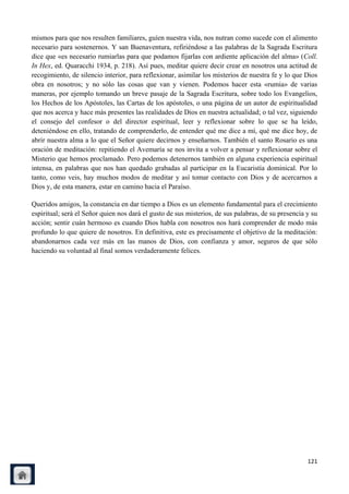mismos para que nos resulten familiares, guíen nuestra vida, nos nutran como sucede con el alimento
necesario para sostenernos. Y san Buenaventura, refiriéndose a las palabras de la Sagrada Escritura
dice que «es necesario rumiarlas para que podamos fijarlas con ardiente aplicación del alma» (Coll.
In Hex, ed. Quaracchi 1934, p. 218). Así pues, meditar quiere decir crear en nosotros una actitud de
recogimiento, de silencio interior, para reflexionar, asimilar los misterios de nuestra fe y lo que Dios
obra en nosotros; y no sólo las cosas que van y vienen. Podemos hacer esta «rumia» de varias
maneras, por ejemplo tomando un breve pasaje de la Sagrada Escritura, sobre todo los Evangelios,
los Hechos de los Apóstoles, las Cartas de los apóstoles, o una página de un autor de espiritualidad
que nos acerca y hace más presentes las realidades de Dios en nuestra actualidad; o tal vez, siguiendo
el consejo del confesor o del director espiritual, leer y reflexionar sobre lo que se ha leído,
deteniéndose en ello, tratando de comprenderlo, de entender qué me dice a mí, qué me dice hoy, de
abrir nuestra alma a lo que el Señor quiere decirnos y enseñarnos. También el santo Rosario es una
oración de meditación: repitiendo el Avemaría se nos invita a volver a pensar y reflexionar sobre el
Misterio que hemos proclamado. Pero podemos detenernos también en alguna experiencia espiritual
intensa, en palabras que nos han quedado grabadas al participar en la Eucaristía dominical. Por lo
tanto, como veis, hay muchos modos de meditar y así tomar contacto con Dios y de acercarnos a
Dios y, de esta manera, estar en camino hacia el Paraíso.

Queridos amigos, la constancia en dar tiempo a Dios es un elemento fundamental para el crecimiento
espiritual; será el Señor quien nos dará el gusto de sus misterios, de sus palabras, de su presencia y su
acción; sentir cuán hermoso es cuando Dios habla con nosotros nos hará comprender de modo más
profundo lo que quiere de nosotros. En definitiva, este es precisamente el objetivo de la meditación:
abandonarnos cada vez más en las manos de Dios, con confianza y amor, seguros de que sólo
haciendo su voluntad al final somos verdaderamente felices.




                                                                                                     121
 