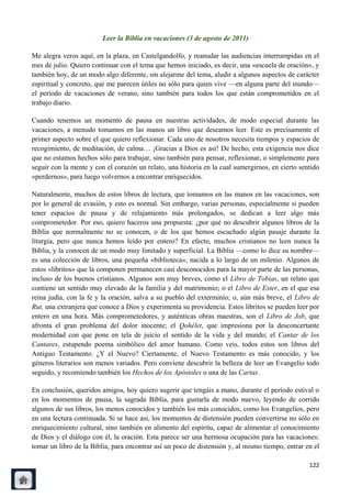 Leer la Biblia en vacaciones (3 de agosto de 2011)

Me alegra veros aquí, en la plaza, en Castelgandolfo, y reanudar las audiencias interrumpidas en el
mes de julio. Quiero continuar con el tema que hemos iniciado, es decir, una «escuela de oración», y
también hoy, de un modo algo diferente, sin alejarme del tema, aludir a algunos aspectos de carácter
espiritual y concreto, que me parecen útiles no sólo para quien vive —en alguna parte del mundo—
el período de vacaciones de verano, sino también para todos los que están comprometidos en el
trabajo diario.

Cuando tenemos un momento de pausa en nuestras actividades, de modo especial durante las
vacaciones, a menudo tomamos en las manos un libro que deseamos leer. Este es precisamente el
primer aspecto sobre el que quiero reflexionar. Cada uno de nosotros necesita tiempos y espacios de
recogimiento, de meditación, de calma… ¡Gracias a Dios es así! De hecho, esta exigencia nos dice
que no estamos hechos sólo para trabajar, sino también para pensar, reflexionar, o simplemente para
seguir con la mente y con el corazón un relato, una historia en la cual sumergirnos, en cierto sentido
«perdernos», para luego volvernos a encontrar enriquecidos.

Naturalmente, muchos de estos libros de lectura, que tomamos en las manos en las vacaciones, son
por lo general de evasión, y esto es normal. Sin embargo, varias personas, especialmente si pueden
tener espacios de pausa y de relajamiento más prolongados, se dedican a leer algo más
comprometedor. Por eso, quiero haceros una propuesta: ¿por qué no descubrir algunos libros de la
Biblia que normalmente no se conocen, o de los que hemos escuchado algún pasaje durante la
liturgia, pero que nunca hemos leído por entero? En efecto, muchos cristianos no leen nunca la
Biblia, y la conocen de un modo muy limitado y superficial. La Biblia —como lo dice su nombre—
es una colección de libros, una pequeña «biblioteca», nacida a lo largo de un milenio. Algunos de
estos «libritos» que la componen permanecen casi desconocidos para la mayor parte de las personas,
incluso de los buenos cristianos. Algunos son muy breves, como el Libro de Tobías, un relato que
contiene un sentido muy elevado de la familia y del matrimonio; o el Libro de Ester, en el que esa
reina judía, con la fe y la oración, salva a su pueblo del exterminio; o, aún más breve, el Libro de
Rut, una extranjera que conoce a Dios y experimenta su providencia. Estos libritos se pueden leer por
entero en una hora. Más comprometedores, y auténticas obras maestras, son el Libro de Job, que
afronta el gran problema del dolor inocente; el Qohélet, que impresiona por la desconcertante
modernidad con que pone en tela de juicio el sentido de la vida y del mundo; el Cantar de los
Cantares, estupendo poema simbólico del amor humano. Como veis, todos estos son libros del
Antiguo Testamento. ¿Y el Nuevo? Ciertamente, el Nuevo Testamento es más conocido, y los
géneros literarios son menos variados. Pero conviene descubrir la belleza de leer un Evangelio todo
seguido, y recomiendo también los Hechos de los Apóstoles o una de las Cartas.

En conclusión, queridos amigos, hoy quiero sugerir que tengáis a mano, durante el período estival o
en los momentos de pausa, la sagrada Biblia, para gustarla de modo nuevo, leyendo de corrido
algunos de sus libros, los menos conocidos y también los más conocidos, como los Evangelios, pero
en una lectura continuada. Si se hace así, los momentos de distensión pueden convertirse no sólo en
enriquecimiento cultural, sino también en alimento del espíritu, capaz de alimentar el conocimiento
de Dios y el diálogo con él, la oración. Esta parece ser una hermosa ocupación para las vacaciones:
tomar un libro de la Biblia, para encontrar así un poco de distensión y, al mismo tiempo, entrar en el

                                                                                                  122
 