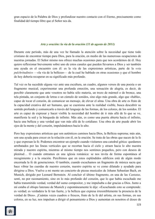 gran espacio de la Palabra de Dios y profundizar nuestro contacto con el Eterno, precisamente como
finalidad del tiempo libre que el Señor nos da.




                     Arte y oración: la vía de la oración (31 de agosto de 2011)

Durante este período, más de una vez he llamado la atención sobre la necesidad que tiene todo
cristiano de encontrar tiempo para Dios, para la oración, en medio de las numerosas ocupaciones de
nuestras jornadas. El Señor mismo nos ofrece muchas ocasiones para que nos acordemos de él. Hoy
quiero reflexionar brevemente sobre uno de estos canales que pueden llevarnos a Dios y ser también
una ayuda en el encuentro con él: es la vía de las expresiones artísticas, parte de la «via
pulchritudinis» —«la vía de la belleza»— de la cual he hablado en otras ocasiones y que el hombre
de hoy debería recuperar en su significado más profundo.

Tal vez os ha sucedido alguna vez ante una escultura, un cuadro, algunos versos de una poesía o un
fragmento musical, experimentar una profunda emoción, una sensación de alegría, es decir, de
percibir claramente que ante vosotros no había sólo materia, un trozo de mármol o de bronce, una
tela pintada, un conjunto de letras o un cúmulo de sonidos, sino algo más grande, algo que «habla»,
capaz de tocar el corazón, de comunicar un mensaje, de elevar el alma. Una obra de arte es fruto de
la capacidad creativa del ser humano, que se cuestiona ante la realidad visible, busca descubrir su
sentido profundo y comunicarlo a través del lenguaje de las formas, de los colores, de los sonidos. El
arte es capaz de expresar y hacer visible la necesidad del hombre de ir más allá de lo que se ve,
manifiesta la sed y la búsqueda de infinito. Más aún, es como una puerta abierta hacia el infinito,
hacia una belleza y una verdad que van más allá de lo cotidiano. Una obra de arte puede abrir los
ojos de la mente y del corazón, impulsándonos hacia lo alto.

Pero hay expresiones artísticas que son auténticos caminos hacia Dios, la Belleza suprema; más aún,
son una ayuda para crecer en la relación con él, en la oración. Se trata de las obras que nacen de la fe
y que expresan la fe. Podemos encontrar un ejemplo cuando visitamos una catedral gótica: quedamos
arrebatados por las líneas verticales que se recortan hacia el cielo y atraen hacia lo alto nuestra
mirada y nuestro espíritu, mientras al mismo tiempo nos sentimos pequeños, pero con deseos de
plenitud… O cuando entramos en una iglesia románica: se nos invita de forma espontánea al
recogimiento y a la oración. Percibimos que en estos espléndidos edificios está de algún modo
encerrada la fe de generaciones. O también, cuando escuchamos un fragmento de música sacra que
hace vibrar las cuerdas de nuestro corazón, nuestro espíritu se ve como dilatado y ayudado para
dirigirse a Dios. Vuelve a mi mente un concierto de piezas musicales de Johann Sebastian Bach, en
Munich, dirigido por Leonard Bernstein. Al concluir el último fragmento, en una de las Cantatas,
sentí, no por razonamiento, sino en lo más profundo del corazón, que lo que había escuchado me
había transmitido verdad, verdad del sumo compositor, y me impulsaba a dar gracias a Dios. Junto a
mí estaba el obispo luterano de Munich y espontáneamente le dije: «Escuchando esto se comprende:
es verdad; es verdadera la fe tan fuerte, y la belleza que expresa irresistiblemente la presencia de la
verdad de Dios». ¡Cuántas veces cuadros o frescos, fruto de la fe del artista, en sus formas, en sus
colores, en su luz, nos impulsan a dirigir el pensamiento a Dios y aumentan en nosotros el deseo de
                                                                                                    123
 