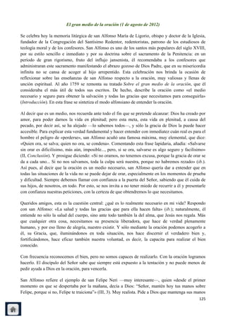 El gran medio de la oración (1 de agosto de 2012)

Se celebra hoy la memoria litúrgica de san Alfonso María de Ligorio, obispo y doctor de la Iglesia,
fundador de la Congregación del Santísimo Redentor, redentoristas, patrono de los estudiosos de
teología moral y de los confesores. San Alfonso es uno de los santos más populares del siglo XVIII,
por su estilo sencillo e inmediato y por su doctrina sobre el sacramento de la Penitencia: en un
período de gran rigorismo, fruto del influjo jansenista, él recomendaba a los confesores que
administraran este sacramento manifestando el abrazo gozoso de Dios Padre, que en su misericordia
infinita no se cansa de acoger al hijo arrepentido. Esta celebración nos brinda la ocasión de
reflexionar sobre las enseñanzas de san Alfonso respecto a la oración, muy valiosas y llenas de
unción espiritual. Al año 1759 se remonta su tratado Sobre el gran medio de la oración, que él
consideraba el más útil de todos sus escritos. De hecho, describe la oración como «el medio
necesario y seguro para obtener la salvación y todas las gracias que necesitamos para conseguirla»
(Introducción). En esta frase se sintetiza el modo alfonsiano de entender la oración.

Al decir que es un medio, nos recuerda ante todo el fin que se pretende alcanzar: Dios ha creado por
amor, para poder darnos la vida en plenitud; pero esta meta, esta vida en plenitud, a causa del
pecado, por decir así, se ha alejado —lo sabemos todos—, y sólo la gracia de Dios la puede hacer
accesible. Para explicar esta verdad fundamental y hacer entender con inmediatez cuán real es para el
hombre el peligro de «perderse», san Alfonso acuñó una famosa máxima, muy elemental, que dice:
«Quien ora, se salva; quien no ora, se condena». Comentando esta frase lapidaria, añadía: «Salvarse
sin orar es dificilísimo, más aún, imposible..., pero, si se ora, salvarse es algo seguro y facilísimo»
(II, Conclusión). Y prosigue diciendo: «Si no oramos, no tenemos excusa, porque la gracia de orar se
da a cada uno... Si no nos salvamos, toda la culpa será nuestra, porque no habremos rezado» (ib.).
Así pues, al decir que la oración es un medio necesario, san Alfonso quería dar a entender que en
todas las situaciones de la vida no se puede dejar de orar, especialmente en los momentos de prueba
y dificultad. Siempre debemos llamar con confianza a la puerta del Señor, sabiendo que él cuida de
sus hijos, de nosotros, en todo. Por esto, se nos invita a no tener miedo de recurrir a él y presentarle
con confianza nuestras peticiones, con la certeza de que obtendremos lo que necesitamos.

Queridos amigos, esta es la cuestión central: ¿qué es lo realmente necesario en mi vida? Respondo
con san Alfonso: «La salud y todas las gracias que para ella hacen falta» (ib.); naturalmente, él
entiende no sólo la salud del cuerpo, sino ante todo también la del alma, que Jesús nos regala. Más
que cualquier otra cosa, necesitamos su presencia liberadora, que hace de verdad plenamente
humano, y por eso lleno de alegría, nuestro existir. Y sólo mediante la oración podemos acogerlo a
él, su Gracia, que, iluminándonos en toda situación, nos hace discernir el verdadero bien y,
fortificándonos, hace eficaz también nuestra voluntad, es decir, la capacita para realizar el bien
conocido.

Con frecuencia reconocemos el bien, pero no somos capaces de realizarlo. Con la oración logramos
hacerlo. El discípulo del Señor sabe que siempre está expuesto a la tentación y no puede menos de
pedir ayuda a Dios en la oración, para vencerla.

San Alfonso refiere el ejemplo de san Felipe Neri —muy interesante—, quien «desde el primer
momento en que se despertaba por la mañana, decía a Dios: ―Señor, mantén hoy tus manos sobre
Felipe, porque si no, Felipe te traiciona‖» (III, 3). Muy realista. Pide a Dios que mantenga sus manos
                                                                                                    125
 