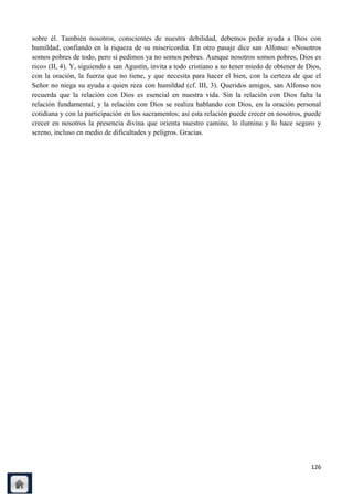 sobre él. También nosotros, conscientes de nuestra debilidad, debemos pedir ayuda a Dios con
humildad, confiando en la riqueza de su misericordia. En otro pasaje dice san Alfonso: «Nosotros
somos pobres de todo, pero si pedimos ya no somos pobres. Aunque nosotros somos pobres, Dios es
rico» (II, 4). Y, siguiendo a san Agustín, invita a todo cristiano a no tener miedo de obtener de Dios,
con la oración, la fuerza que no tiene, y que necesita para hacer el bien, con la certeza de que el
Señor no niega su ayuda a quien reza con humildad (cf. III, 3). Queridos amigos, san Alfonso nos
recuerda que la relación con Dios es esencial en nuestra vida. Sin la relación con Dios falta la
relación fundamental, y la relación con Dios se realiza hablando con Dios, en la oración personal
cotidiana y con la participación en los sacramentos; así esta relación puede crecer en nosotros, puede
crecer en nosotros la presencia divina que orienta nuestro camino, lo ilumina y lo hace seguro y
sereno, incluso en medio de dificultades y peligros. Gracias.




                                                                                                   126
 