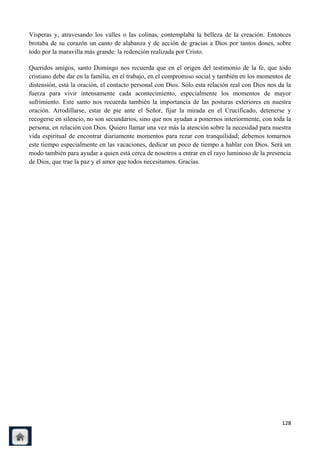 Vísperas y, atravesando los valles o las colinas, contemplaba la belleza de la creación. Entonces
brotaba de su corazón un canto de alabanza y de acción de gracias a Dios por tantos dones, sobre
todo por la maravilla más grande: la redención realizada por Cristo.

Queridos amigos, santo Domingo nos recuerda que en el origen del testimonio de la fe, que todo
cristiano debe dar en la familia, en el trabajo, en el compromiso social y también en los momentos de
distensión, está la oración, el contacto personal con Dios. Sólo esta relación real con Dios nos da la
fuerza para vivir intensamente cada acontecimiento, especialmente los momentos de mayor
sufrimiento. Este santo nos recuerda también la importancia de las posturas exteriores en nuestra
oración. Arrodillarse, estar de pie ante el Señor, fijar la mirada en el Crucificado, detenerse y
recogerse en silencio, no son secundarios, sino que nos ayudan a ponernos interiormente, con toda la
persona, en relación con Dios. Quiero llamar una vez más la atención sobre la necesidad para nuestra
vida espiritual de encontrar diariamente momentos para rezar con tranquilidad; debemos tomarnos
este tiempo especialmente en las vacaciones, dedicar un poco de tiempo a hablar con Dios. Será un
modo también para ayudar a quien está cerca de nosotros a entrar en el rayo luminoso de la presencia
de Dios, que trae la paz y el amor que todos necesitamos. Gracias.




                                                                                                  128
 