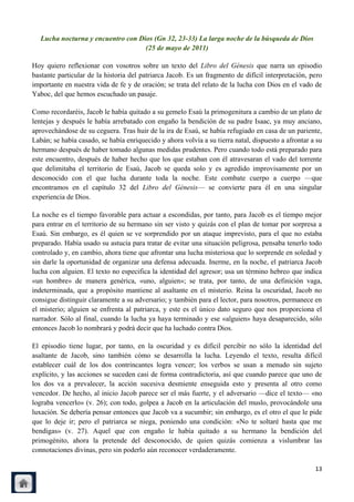 Lucha nocturna y encuentro con Dios (Gn 32, 23-33) La larga noche de la búsqueda de Dios
                                    (25 de mayo de 2011)

Hoy quiero reflexionar con vosotros sobre un texto del Libro del Génesis que narra un episodio
bastante particular de la historia del patriarca Jacob. Es un fragmento de difícil interpretación, pero
importante en nuestra vida de fe y de oración; se trata del relato de la lucha con Dios en el vado de
Yaboc, del que hemos escuchado un pasaje.

Como recordaréis, Jacob le había quitado a su gemelo Esaú la primogenitura a cambio de un plato de
lentejas y después le había arrebatado con engaño la bendición de su padre Isaac, ya muy anciano,
aprovechándose de su ceguera. Tras huir de la ira de Esaú, se había refugiado en casa de un pariente,
Labán; se había casado, se había enriquecido y ahora volvía a su tierra natal, dispuesto a afrontar a su
hermano después de haber tomado algunas medidas prudentes. Pero cuando todo está preparado para
este encuentro, después de haber hecho que los que estaban con él atravesaran el vado del torrente
que delimitaba el territorio de Esaú, Jacob se queda solo y es agredido improvisamente por un
desconocido con el que lucha durante toda la noche. Este combate cuerpo a cuerpo —que
encontramos en el capítulo 32 del Libro del Génesis— se convierte para él en una singular
experiencia de Dios.

La noche es el tiempo favorable para actuar a escondidas, por tanto, para Jacob es el tiempo mejor
para entrar en el territorio de su hermano sin ser visto y quizás con el plan de tomar por sorpresa a
Esaú. Sin embargo, es él quien se ve sorprendido por un ataque imprevisto, para el que no estaba
preparado. Había usado su astucia para tratar de evitar una situación peligrosa, pensaba tenerlo todo
controlado y, en cambio, ahora tiene que afrontar una lucha misteriosa que lo sorprende en soledad y
sin darle la oportunidad de organizar una defensa adecuada. Inerme, en la noche, el patriarca Jacob
lucha con alguien. El texto no especifica la identidad del agresor; usa un término hebreo que indica
«un hombre» de manera genérica, «uno, alguien»; se trata, por tanto, de una definición vaga,
indeterminada, que a propósito mantiene al asaltante en el misterio. Reina la oscuridad, Jacob no
consigue distinguir claramente a su adversario; y también para el lector, para nosotros, permanece en
el misterio; alguien se enfrenta al patriarca, y este es el único dato seguro que nos proporciona el
narrador. Sólo al final, cuando la lucha ya haya terminado y ese «alguien» haya desaparecido, sólo
entonces Jacob lo nombrará y podrá decir que ha luchado contra Dios.

El episodio tiene lugar, por tanto, en la oscuridad y es difícil percibir no sólo la identidad del
asaltante de Jacob, sino también cómo se desarrolla la lucha. Leyendo el texto, resulta difícil
establecer cuál de los dos contrincantes logra vencer; los verbos se usan a menudo sin sujeto
explícito, y las acciones se suceden casi de forma contradictoria, así que cuando parece que uno de
los dos va a prevalecer, la acción sucesiva desmiente enseguida esto y presenta al otro como
vencedor. De hecho, al inicio Jacob parece ser el más fuerte, y el adversario —dice el texto— «no
lograba vencerlo» (v. 26); con todo, golpea a Jacob en la articulación del muslo, provocándole una
luxación. Se debería pensar entonces que Jacob va a sucumbir; sin embargo, es el otro el que le pide
que lo deje ir; pero el patriarca se niega, poniendo una condición: «No te soltaré hasta que me
bendigas» (v. 27). Aquel que con engaño le había quitado a su hermano la bendición del
primogénito, ahora la pretende del desconocido, de quien quizás comienza a vislumbrar las
connotaciones divinas, pero sin poderlo aún reconocer verdaderamente.

                                                                                                     13
 