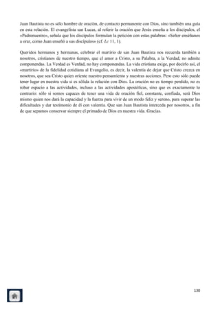 Juan Bautista no es sólo hombre de oración, de contacto permanente con Dios, sino también una guía
en esta relación. El evangelista san Lucas, al referir la oración que Jesús enseña a los discípulos, el
«Padrenuestro», señala que los discípulos formulan la petición con estas palabras: «Señor enséñanos
a orar, como Juan enseñó a sus discípulos» (cf. Lc 11, 1).

Queridos hermanos y hermanas, celebrar el martirio de san Juan Bautista nos recuerda también a
nosotros, cristianos de nuestro tiempo, que el amor a Cristo, a su Palabra, a la Verdad, no admite
componendas. La Verdad es Verdad, no hay componendas. La vida cristiana exige, por decirlo así, el
«martirio» de la fidelidad cotidiana al Evangelio, es decir, la valentía de dejar que Cristo crezca en
nosotros, que sea Cristo quien oriente nuestro pensamiento y nuestras acciones. Pero esto sólo puede
tener lugar en nuestra vida si es sólida la relación con Dios. La oración no es tiempo perdido, no es
robar espacio a las actividades, incluso a las actividades apostólicas, sino que es exactamente lo
contrario: sólo si somos capaces de tener una vida de oración fiel, constante, confiada, será Dios
mismo quien nos dará la capacidad y la fuerza para vivir de un modo feliz y sereno, para superar las
dificultades y dar testimonio de él con valentía. Que san Juan Bautista interceda por nosotros, a fin
de que sepamos conservar siempre el primado de Dios en nuestra vida. Gracias.




                                                                                                   130
 