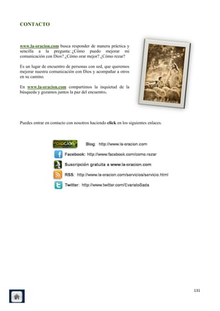 CONTACTO



www.la-oracion.com busca responder de manera práctica y
sencilla a la pregunta: ¿Cómo puedo mejorar mi
comunicación con Dios? ¿Cómo orar mejor? ¿Cómo rezar?

Es un lugar de encuentro de personas con sed, que queremos
mejorar nuestra comunicación con Dios y acompañar a otros
en su camino.

En www.la-oracion.com compartimos la inquietud de la
búsqueda y gozamos juntos la paz del encuentro.




Puedes entrar en contacto con nosotros haciendo click en los siguientes enlaces.




                                                                                   131
 