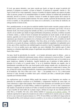 El rival, que parece detenido y por tanto vencido por Jacob, en lugar de acoger la petición del
patriarca, le pregunta su nombre: «¿Cómo te llamas?». El patriarca le responde: «Jacob» (v. 28).
Aquí la lucha da un viraje importante. Conocer el nombre de alguien implica una especie de poder
sobre la persona, porque en la mentalidad bíblica el nombre contiene la realidad más profunda del
individuo, desvela su secreto y su destino. Conocer el nombre de alguien quiere decir conocer la
verdad del otro y esto permite poderlo dominar. Por tanto, cuando, a petición del desconocido, Jacob
revela su nombre, se está poniendo en las manos de su adversario, es una forma de rendición, de
entrega total de sí mismo al otro.

Pero, paradójicamente, en este gesto de rendición también Jacob resulta vencedor, porque recibe un
nombre nuevo, junto al reconocimiento de victoria por parte de su adversario, que le dice: «Ya no te
llamarás Jacob, sino Israel, porque has luchado con Dios y con los hombres, y has vencido» (v. 29).
«Jacob» era un nombre que aludía al origen problemático del patriarca; de hecho, en hebreo recuerda
el término «talón», y remite al lector al momento del nacimiento de Jacob cuando, al salir del seno
materno, agarraba con la mano el talón de su hermano gemelo (cf. Gn 25, 26), casi presagiando la
supremacía que alcanzaría en perjuicio de su hermano en la edad adulta, pero el nombre de Jacob
remite también al verbo «engañar, suplantar». Pues bien, ahora, en la lucha, el patriarca revela a su
adversario, en un gesto de entrega y rendición, su propia realidad de engañador, de suplantador; pero
el otro, que es Dios, transforma esta realidad negativa en positiva: Jacob el engañador se convierte en
Israel, se le da un nombre nuevo que implica una nueva identidad. Pero también aquí el relato
mantiene su voluntaria duplicidad, porque el significado más probable del nombre Israel es «Dios es
fuerte, Dios vence».

Así pues, Jacob ha prevalecido, ha vencido —es el propio adversario quien lo afirma—, pero su
nueva identidad, recibida del contrincante mismo, afirma y testimonia la victoria de Dios. Y cuando
Jacob pregunta a su vez el nombre a su adversario, este no quiere decírselo, pero se le revelará en un
gesto inequívoco, dándole la bendición. Aquella bendición que el patriarca le había pedido al
principio de la lucha se le concede ahora. Y no es la bendición obtenida con engaño, sino la
gratuitamente concedida por Dios, que Jacob puede recibir porque estando solo, sin protección, sin
astucias ni engaños, se entrega inerme, acepta la rendición y confiesa la verdad sobre sí mismo. Por
eso, al final de la lucha, recibida la bendición, el patriarca puede finalmente reconocer al otro, al Dios
de la bendición: «He visto a Dios cara a cara —dijo—, y he quedado vivo» (v. 31); y ahora puede
atravesar el vado, llevando un nombre nuevo pero «vencido» por Dios y marcado para siempre,
cojeando por la herida recibida.

Las explicaciones que la exégesis bíblica puede dar respecto a este fragmento son muchas; en
particular los estudiosos reconocen en él finalidades y componentes literarios de varios tipos, así
como referencias a algún relato popular. Pero cuando estos elementos son asumidos por los autores
sagrados y englobados en el relato bíblico, cambian de significado y el texto se abre a dimensiones
más amplias. El episodio de la lucha en el Yaboc se muestra al creyente como texto paradigmático en
el que el pueblo de Israel habla de su propio origen y delinea los rasgos de una relación particular
entre Dios y el hombre. Por esto, como afirma también el Catecismo de la Iglesia católica, «la
tradición espiritual de la Iglesia ha tomado de este relato el símbolo de la oración como un combate
de la fe y una victoria de la perseverancia» (n. 2573). El texto bíblico nos habla de la larga noche de
la búsqueda de Dios, de la lucha por conocer su nombre y ver su rostro; es la noche de la oración que

                                                                                                       14
 