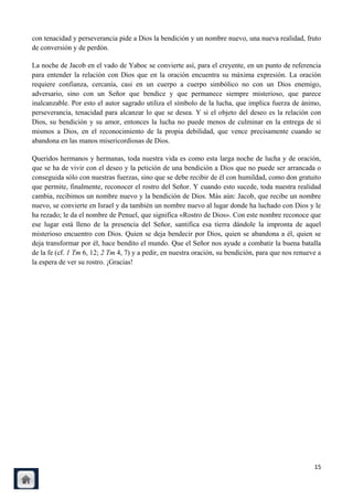 con tenacidad y perseverancia pide a Dios la bendición y un nombre nuevo, una nueva realidad, fruto
de conversión y de perdón.

La noche de Jacob en el vado de Yaboc se convierte así, para el creyente, en un punto de referencia
para entender la relación con Dios que en la oración encuentra su máxima expresión. La oración
requiere confianza, cercanía, casi en un cuerpo a cuerpo simbólico no con un Dios enemigo,
adversario, sino con un Señor que bendice y que permanece siempre misterioso, que parece
inalcanzable. Por esto el autor sagrado utiliza el símbolo de la lucha, que implica fuerza de ánimo,
perseverancia, tenacidad para alcanzar lo que se desea. Y si el objeto del deseo es la relación con
Dios, su bendición y su amor, entonces la lucha no puede menos de culminar en la entrega de sí
mismos a Dios, en el reconocimiento de la propia debilidad, que vence precisamente cuando se
abandona en las manos misericordiosas de Dios.

Queridos hermanos y hermanas, toda nuestra vida es como esta larga noche de lucha y de oración,
que se ha de vivir con el deseo y la petición de una bendición a Dios que no puede ser arrancada o
conseguida sólo con nuestras fuerzas, sino que se debe recibir de él con humildad, como don gratuito
que permite, finalmente, reconocer el rostro del Señor. Y cuando esto sucede, toda nuestra realidad
cambia, recibimos un nombre nuevo y la bendición de Dios. Más aún: Jacob, que recibe un nombre
nuevo, se convierte en Israel y da también un nombre nuevo al lugar donde ha luchado con Dios y le
ha rezado; le da el nombre de Penuel, que significa «Rostro de Dios». Con este nombre reconoce que
ese lugar está lleno de la presencia del Señor, santifica esa tierra dándole la impronta de aquel
misterioso encuentro con Dios. Quien se deja bendecir por Dios, quien se abandona a él, quien se
deja transformar por él, hace bendito el mundo. Que el Señor nos ayude a combatir la buena batalla
de la fe (cf. 1 Tm 6, 12; 2 Tm 4, 7) y a pedir, en nuestra oración, su bendición, para que nos renueve a
la espera de ver su rostro. ¡Gracias!




                                                                                                     15
 
