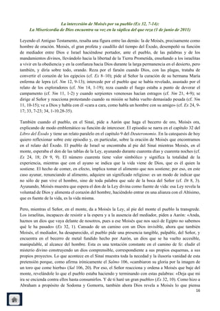 La intercesión de Moisés por su pueblo (Ex 32, 7-14):
     La Misericordia de Dios encuentra su voz en la súplica del que reza (1 de junio de 2011)

Leyendo el Antiguo Testamento, resalta una figura entre las demás: la de Moisés, precisamente como
hombre de oración. Moisés, el gran profeta y caudillo del tiempo del Éxodo, desempeñó su función
de mediador entre Dios e Israel haciéndose portador, ante el pueblo, de las palabras y de los
mandamientos divinos, llevándolo hacia la libertad de la Tierra Prometida, enseñando a los israelitas
a vivir en la obediencia y en la confianza hacia Dios durante la larga permanencia en el desierto, pero
también, y diría sobre todo, orando. Reza por el faraón cuando Dios, con las plagas, trataba de
convertir el corazón de los egipcios (cf. Ex 8–10); pide al Señor la curación de su hermana María
enferma de lepra (cf. Nm 12, 9-13); intercede por el pueblo que se había revelado, asustado por el
relato de los exploradores (cf. Nm 14, 1-19); reza cuando el fuego estaba a punto de devorar el
campamento (cf. Nm 11, 1-2) y cuando serpientes venenosas hacían estragos (cf. Nm 21, 4-9); se
dirige al Señor y reacciona protestando cuando su misión se había vuelto demasiado pesada (cf. Nm
11, 10-15); ve a Dios y habla con él «cara a cara, como habla un hombre con su amigo» (cf. Ex 24, 9-
17; 33, 7-23; 34, 1-10.28-35).

También cuando el pueblo, en el Sinaí, pide a Aarón que haga el becerro de oro, Moisés ora,
explicando de modo emblemático su función de intercesor. El episodio se narra en el capítulo 32 del
Libro del Éxodo y tiene un relato paralelo en el capítulo 9 del Deuteronomio. En la catequesis de hoy
quiero reflexionar sobre este episodio y, en particular, sobre la oración de Moisés que encontramos
en el relato del Éxodo. El pueblo de Israel se encontraba al pie del Sinaí mientras Moisés, en el
monte, esperaba el don de las tablas de la Ley, ayunando durante cuarenta días y cuarenta noches (cf.
Ex 24, 18; Dt 9, 9). El número cuarenta tiene valor simbólico y significa la totalidad de la
experiencia, mientras que con el ayuno se indica que la vida viene de Dios, que es él quien la
sostiene. El hecho de comer, en efecto, implica tomar el alimento que nos sostiene; por eso, en este
caso ayunar, renunciando al alimento, adquiere un significado religioso: es un modo de indicar que
no sólo de pan vive el hombre, sino de toda palabra que sale de la boca del Señor (cf. Dt 8, 3).
Ayunando, Moisés muestra que espera el don de la Ley divina como fuente de vida: esa Ley revela la
voluntad de Dios y alimenta el corazón del hombre, haciéndolo entrar en una alianza con el Altísimo,
que es fuente de la vida, es la vida misma.

Pero, mientras el Señor, en el monte, da a Moisés la Ley, al pie del monte el pueblo la transgrede.
Los israelitas, incapaces de resistir a la espera y a la ausencia del mediador, piden a Aarón: «Anda,
haznos un dios que vaya delante de nosotros, pues a ese Moisés que nos sacó de Egipto no sabemos
qué le ha pasado» (Ex 32, 1). Cansado de un camino con un Dios invisible, ahora que también
Moisés, el mediador, ha desaparecido, el pueblo pide una presencia tangible, palpable, del Señor, y
encuentra en el becerro de metal fundido hecho por Aarón, un dios que se ha vuelto accesible,
manipulable, al alcance del hombre. Esta es una tentación constante en el camino de fe: eludir el
misterio divino construyendo un dios comprensible, correspondiente a sus propios esquemas, a sus
propios proyectos. Lo que acontece en el Sinaí muestra toda la necedad y la ilusoria vanidad de esta
pretensión porque, como afirma irónicamente el Salmo 106, «cambiaron su gloria por la imagen de
un toro que come hierba» (Sal 106, 20). Por eso, el Señor reacciona y ordena a Moisés que baje del
monte, revelándole lo que el pueblo estaba haciendo y terminando con estas palabras: «Deja que mi
ira se encienda contra ellos hasta consumirlos. Y de ti haré un gran pueblo» (Ex 32, 10). Como hizo a
Abraham a propósito de Sodoma y Gomorra, también ahora Dios revela a Moisés lo que piensa
                                                                                                    16
 
