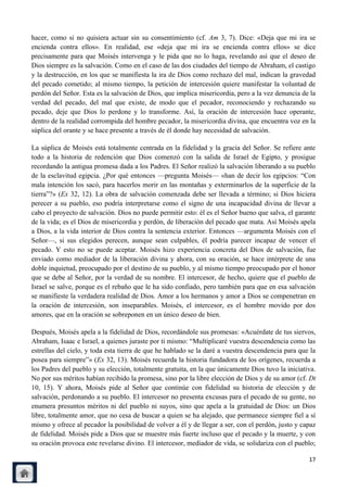 hacer, como si no quisiera actuar sin su consentimiento (cf. Am 3, 7). Dice: «Deja que mi ira se
encienda contra ellos». En realidad, ese «deja que mi ira se encienda contra ellos» se dice
precisamente para que Moisés intervenga y le pida que no lo haga, revelando así que el deseo de
Dios siempre es la salvación. Como en el caso de las dos ciudades del tiempo de Abraham, el castigo
y la destrucción, en los que se manifiesta la ira de Dios como rechazo del mal, indican la gravedad
del pecado cometido; al mismo tiempo, la petición de intercesión quiere manifestar la voluntad de
perdón del Señor. Esta es la salvación de Dios, que implica misericordia, pero a la vez denuncia de la
verdad del pecado, del mal que existe, de modo que el pecador, reconociendo y rechazando su
pecado, deje que Dios lo perdone y lo transforme. Así, la oración de intercesión hace operante,
dentro de la realidad corrompida del hombre pecador, la misericordia divina, que encuentra voz en la
súplica del orante y se hace presente a través de él donde hay necesidad de salvación.

La súplica de Moisés está totalmente centrada en la fidelidad y la gracia del Señor. Se refiere ante
todo a la historia de redención que Dios comenzó con la salida de Israel de Egipto, y prosigue
recordando la antigua promesa dada a los Padres. El Señor realizó la salvación liberando a su pueblo
de la esclavitud egipcia. ¿Por qué entonces —pregunta Moisés— «han de decir los egipcios: ―Con
mala intención los sacó, para hacerlos morir en las montañas y exterminarlos de la superficie de la
tierra‖?» (Ex 32, 12). La obra de salvación comenzada debe ser llevada a término; si Dios hiciera
perecer a su pueblo, eso podría interpretarse como el signo de una incapacidad divina de llevar a
cabo el proyecto de salvación. Dios no puede permitir esto: él es el Señor bueno que salva, el garante
de la vida; es el Dios de misericordia y perdón, de liberación del pecado que mata. Así Moisés apela
a Dios, a la vida interior de Dios contra la sentencia exterior. Entonces —argumenta Moisés con el
Señor—, si sus elegidos perecen, aunque sean culpables, él podría parecer incapaz de vencer el
pecado. Y esto no se puede aceptar. Moisés hizo experiencia concreta del Dios de salvación, fue
enviado como mediador de la liberación divina y ahora, con su oración, se hace intérprete de una
doble inquietud, preocupado por el destino de su pueblo, y al mismo tiempo preocupado por el honor
que se debe al Señor, por la verdad de su nombre. El intercesor, de hecho, quiere que el pueblo de
Israel se salve, porque es el rebaño que le ha sido confiado, pero también para que en esa salvación
se manifieste la verdadera realidad de Dios. Amor a los hermanos y amor a Dios se compenetran en
la oración de intercesión, son inseparables. Moisés, el intercesor, es el hombre movido por dos
amores, que en la oración se sobreponen en un único deseo de bien.

Después, Moisés apela a la fidelidad de Dios, recordándole sus promesas: «Acuérdate de tus siervos,
Abraham, Isaac e Israel, a quienes juraste por ti mismo: ―Multiplicaré vuestra descendencia como las
estrellas del cielo, y toda esta tierra de que he hablado se la daré a vuestra descendencia para que la
posea para siempre‖» (Ex 32, 13). Moisés recuerda la historia fundadora de los orígenes, recuerda a
los Padres del pueblo y su elección, totalmente gratuita, en la que únicamente Dios tuvo la iniciativa.
No por sus méritos habían recibido la promesa, sino por la libre elección de Dios y de su amor (cf. Dt
10, 15). Y ahora, Moisés pide al Señor que continúe con fidelidad su historia de elección y de
salvación, perdonando a su pueblo. El intercesor no presenta excusas para el pecado de su gente, no
enumera presuntos méritos ni del pueblo ni suyos, sino que apela a la gratuidad de Dios: un Dios
libre, totalmente amor, que no cesa de buscar a quien se ha alejado, que permanece siempre fiel a sí
mismo y ofrece al pecador la posibilidad de volver a él y de llegar a ser, con el perdón, justo y capaz
de fidelidad. Moisés pide a Dios que se muestre más fuerte incluso que el pecado y la muerte, y con
su oración provoca este revelarse divino. El intercesor, mediador de vida, se solidariza con el pueblo;

                                                                                                    17
 