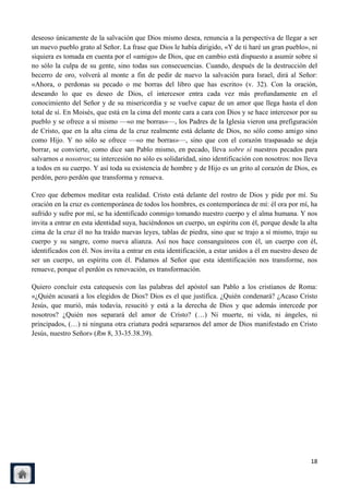 deseoso únicamente de la salvación que Dios mismo desea, renuncia a la perspectiva de llegar a ser
un nuevo pueblo grato al Señor. La frase que Dios le había dirigido, «Y de ti haré un gran pueblo», ni
siquiera es tomada en cuenta por el «amigo» de Dios, que en cambio está dispuesto a asumir sobre sí
no sólo la culpa de su gente, sino todas sus consecuencias. Cuando, después de la destrucción del
becerro de oro, volverá al monte a fin de pedir de nuevo la salvación para Israel, dirá al Señor:
«Ahora, o perdonas su pecado o me borras del libro que has escrito» (v. 32). Con la oración,
deseando lo que es deseo de Dios, el intercesor entra cada vez más profundamente en el
conocimiento del Señor y de su misericordia y se vuelve capaz de un amor que llega hasta el don
total de sí. En Moisés, que está en la cima del monte cara a cara con Dios y se hace intercesor por su
pueblo y se ofrece a sí mismo —«o me borras»—, los Padres de la Iglesia vieron una prefiguración
de Cristo, que en la alta cima de la cruz realmente está delante de Dios, no sólo como amigo sino
como Hijo. Y no sólo se ofrece —«o me borras»—, sino que con el corazón traspasado se deja
borrar, se convierte, como dice san Pablo mismo, en pecado, lleva sobre sí nuestros pecados para
salvarnos a nosotros; su intercesión no sólo es solidaridad, sino identificación con nosotros: nos lleva
a todos en su cuerpo. Y así toda su existencia de hombre y de Hijo es un grito al corazón de Dios, es
perdón, pero perdón que transforma y renueva.

Creo que debemos meditar esta realidad. Cristo está delante del rostro de Dios y pide por mí. Su
oración en la cruz es contemporánea de todos los hombres, es contemporánea de mí: él ora por mí, ha
sufrido y sufre por mí, se ha identificado conmigo tomando nuestro cuerpo y el alma humana. Y nos
invita a entrar en esta identidad suya, haciéndonos un cuerpo, un espíritu con él, porque desde la alta
cima de la cruz él no ha traído nuevas leyes, tablas de piedra, sino que se trajo a sí mismo, trajo su
cuerpo y su sangre, como nueva alianza. Así nos hace consanguíneos con él, un cuerpo con él,
identificados con él. Nos invita a entrar en esta identificación, a estar unidos a él en nuestro deseo de
ser un cuerpo, un espíritu con él. Pidamos al Señor que esta identificación nos transforme, nos
renueve, porque el perdón es renovación, es transformación.

Quiero concluir esta catequesis con las palabras del apóstol san Pablo a los cristianos de Roma:
«¿Quién acusará a los elegidos de Dios? Dios es el que justifica. ¿Quién condenará? ¿Acaso Cristo
Jesús, que murió, más todavía, resucitó y está a la derecha de Dios y que además intercede por
nosotros? ¿Quién nos separará del amor de Cristo? (…) Ni muerte, ni vida, ni ángeles, ni
principados, (…) ni ninguna otra criatura podrá separarnos del amor de Dios manifestado en Cristo
Jesús, nuestro Señor» (Rm 8, 33-35.38.39).




                                                                                                      18
 