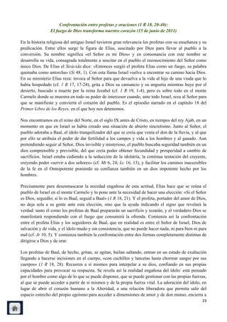 Confrontación entre profetas y oraciones (1 R 18, 20-40):
                El fuego de Dios transforma nuestro corazón (15 de junio de 2011)

En la historia religiosa del antiguo Israel tuvieron gran relevancia los profetas con su enseñanza y su
predicación. Entre ellos surge la figura de Elías, suscitado por Dios para llevar al pueblo a la
conversión. Su nombre significa «el Señor es mi Dios» y en consonancia con este nombre se
desarrolla su vida, consagrada totalmente a suscitar en el pueblo el reconocimiento del Señor como
único Dios. De Elías el Sirácida dice: «Entonces surgió el profeta Elías como un fuego, su palabra
quemaba como antorcha» (Si 48, 1). Con esta llama Israel vuelve a encontrar su camino hacia Dios.
En su ministerio Elías reza: invoca al Señor para que devuelva a la vida al hijo de una viuda que lo
había hospedado (cf. 1 R 17, 17-24), grita a Dios su cansancio y su angustia mientras huye por el
desierto, buscado a muerte por la reina Jezabel (cf. 1 R 19, 1-4), pero es sobre todo en el monte
Carmelo donde se muestra en todo su poder de intercesor cuando, ante todo Israel, reza al Señor para
que se manifieste y convierta el corazón del pueblo. Es el episodio narrado en el capítulo 18 del
Primer Libro de los Reyes, en el que hoy nos detenemos.

Nos encontramos en el reino del Norte, en el siglo IX antes de Cristo, en tiempos del rey Ajab, en un
momento en que en Israel se había creado una situación de abierto sincretismo. Junto al Señor, el
pueblo adoraba a Baal, el ídolo tranquilizador del que se creía que venía el don de la lluvia, y al que
por ello se atribuía el poder de dar fertilidad a los campos y vida a los hombres y al ganado. Aun
pretendiendo seguir al Señor, Dios invisible y misterioso, el pueblo buscaba seguridad también en un
dios comprensible y previsible, del que creía poder obtener fecundidad y prosperidad a cambio de
sacrificios. Israel estaba cediendo a la seducción de la idolatría, la continua tentación del creyente,
creyendo poder «servir a dos señores» (cf. Mt 6, 24; Lc 16, 13), y facilitar los caminos inaccesibles
de la fe en el Omnipotente poniendo su confianza también en un dios impotente hecho por los
hombres.

Precisamente para desenmascarar la necedad engañosa de esta actitud, Elías hace que se reúna el
pueblo de Israel en el monte Carmelo y lo pone ante la necesidad de hacer una elección: «Si el Señor
es Dios, seguidlo; si lo es Baal, seguid a Baal» (1 R 18, 21). Y el profeta, portador del amor de Dios,
no deja sola a su gente ante esta elección, sino que la ayuda indicando el signo que revelará la
verdad: tanto él como los profetas de Baal prepararán un sacrificio y rezarán, y el verdadero Dios se
manifestará respondiendo con el fuego que consumirá la ofrenda. Comienza así la confrontación
entre el profeta Elías y los seguidores de Baal, que en realidad es entre el Señor de Israel, Dios de
salvación y de vida, y el ídolo mudo y sin consistencia, que no puede hacer nada, ni para bien ni para
mal (cf. Jr 10, 5). Y comienza también la confrontación entre dos formas completamente distintas de
dirigirse a Dios y de orar.

Los profetas de Baal, de hecho, gritan, se agitan, bailan saltando, entran en un estado de exaltación
llegando a hacerse incisiones en el cuerpo, «con cuchillos y lancetas hasta chorrear sangre por sus
cuerpos» (1 R 18, 28). Recurren a sí mismos para interpelar a su dios, confiando en sus propias
capacidades para provocar su respuesta. Se revela así la realidad engañosa del ídolo: está pensado
por el hombre como algo de lo que se puede disponer, que se puede gestionar con las propias fuerzas,
al que se puede acceder a partir de sí mismos y de la propia fuerza vital. La adoración del ídolo, en
lugar de abrir el corazón humano a la Alteridad, a una relación liberadora que permita salir del
espacio estrecho del propio egoísmo para acceder a dimensiones de amor y de don mutuo, encierra a
                                                                                                    19
 