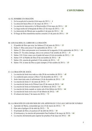 CONTENIDOS


A) EL HOMBRE EN ORACIÓN
   1. En la escuela de la oración (4 de mayo de 2011) / 4
   2. La atracción hacia Dios (11 de mayo de 2011) / 7
   3. La oración de intercesión y la Misericordia (18 de mayo de 2011) / 10
   4. La larga noche de la búsqueda de Dios (25 de mayo de 2011) / 13
   5. La intercesión de Moisés por su pueblo (1 de junio de 2011) / 16
   6. El fuego de Dios transforma nuestro corazón (15 de junio de 2011) / 19



B) LOS SALMOS, EL LIBRO DE LA ORACIÓN
   1. El pueblo de Dios que reza: los Salmos (22 de junio de 2011) / 22
   2. Salmo 3: Dios está cerca (7 de septiembre de 2011) / 25
   3. Salmo 22: Dios está presente en el momento de la angustia (14 de septiembre de 2011) / 28
   4. Salmo 23: Tú estás conmigo, ésta es mi certeza (5 de octubre de 2011) / 31
   5. Salmo 110: Cristo vence con el poder del amor (16 de noviembre de 2011) / 34
   6. Salmo 119: la Palabra de Dios (9 de noviembre de 2011) / 38
   7. Salmo 126: oración de gratitud (12 de octubre de 2011) / 41
   8. Salmo 136: el amor de Dios es para siempre (19 de octubre de 2011) / 45



C) LA ORACIÓN DE JESÚS
   1. La oración de Jesús toca toda su vida (30 de noviembre de 2011) / 48
   2. La condición para conocer a Dios (7 de diciembre de 2011) / 51
   3. Jesús interviene ante el sufrimiento (14 de diciembre de 2011) / 54
   4. La oración de Jesús (11 de enero de 2012) / 57
   5. La oración de Jesús en la Última Cena (25 de enero de 2012) / 60
   6. La oración de Jesús en Getsemaní (1 de febrero de 2012) / 63
   7. La oración de Jesús cuando se siente solo (8 de febrero de 2012) / 66
   8. La oración de Jesús en la cruz (15 de febrero de 2012) / 69
   9. El silencio de Jesús (7 de marzo de 2012) / 72



D) LA ORACIÓN EN LOS HECHOS DE LOS APÓSTOLES Y EN LAS CARTAS DE S.PABLO
   1. Aprender de María, comunidad que ora (14 de marzo de 2012) / 75
   2. Orar ante el peligro (18 de abril de 2012) / 78
   3. El primado de Dios y la justicia (25 de abril de 2012) / 81
   4. El testimonio y la oración del protomártir San Esteban (2 de mayo de 2012) / 84
   5. La oración, herramienta para superar las pruebas (9 de mayo de 2012) / 86


                                                                                                  2
 