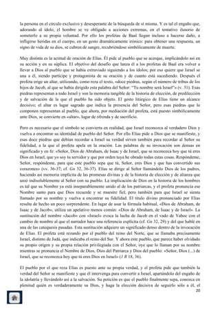 la persona en el círculo exclusivo y desesperante de la búsqueda de sí misma. Y es tal el engaño que,
adorando al ídolo, el hombre se ve obligado a acciones extremas, en el tentativo ilusorio de
someterlo a su propia voluntad. Por ello los profetas de Baal llegan incluso a hacerse daño, a
infligirse heridas en el cuerpo, en un gesto dramáticamente irónico: para obtener una respuesta, un
signo de vida de su dios, se cubren de sangre, recubriéndose simbólicamente de muerte.

Muy distinta es la actitud de oración de Elías. Él pide al pueblo que se acerque, implicándolo así en
su acción y en su súplica. El objetivo del desafío que lanza él a los profetas de Baal era volver a
llevar a Dios al pueblo que se había extraviado siguiendo a los ídolos; por eso quiere que Israel se
una a él, siendo partícipe y protagonista de su oración y de cuanto está sucediendo. Después el
profeta erige un altar, utilizando, como reza el texto, «doce piedras, según el número de tribus de los
hijos de Jacob, al que se había dirigido esta palabra del Señor: ―Tu nombre será Israel‖» (v. 31). Esas
piedras representan a todo Israel y son la memoria tangible de la historia de elección, de predilección
y de salvación de la que el pueblo ha sido objeto. El gesto litúrgico de Elías tiene un alcance
decisivo; el altar es lugar sagrado que indica la presencia del Señor, pero esas piedras que lo
componen representan al pueblo, que ahora, por mediación del profeta, está puesto simbólicamente
ante Dios, se convierte en «altar», lugar de ofrenda y de sacrificio.

Pero es necesario que el símbolo se convierta en realidad, que Israel reconozca al verdadero Dios y
vuelva a encontrar su identidad de pueblo del Señor. Por ello Elías pide a Dios que se manifieste, y
esas doce piedras que debían recordar a Israel su verdad sirven también para recordar al Señor su
fidelidad, a la que el profeta apela en la oración. Las palabras de su invocación son densas en
significado y en fe: «Señor, Dios de Abraham, de Isaac y de Israel, que se reconozca hoy que tú eres
Dios en Israel, que yo soy tu servidor y que por orden tuya he obrado todas estas cosas. Respóndeme,
Señor, respóndeme, para que este pueblo sepa que tú, Señor, eres Dios y que has convertido sus
corazones» (vv. 36-37; cf. Gn 32, 36-37). Elías se dirige al Señor llamándolo Dios de los padres,
haciendo así memoria implícita de las promesas divinas y de la historia de elección y de alianza que
unió indisolublemente al Señor con su pueblo. La implicación de Dios en la historia de los hombres
es tal que su Nombre ya está inseparablemente unido al de los patriarcas, y el profeta pronuncia ese
Nombre santo para que Dios recuerde y se muestre fiel, pero también para que Israel se sienta
llamado por su nombre y vuelva a encontrar su fidelidad. El título divino pronunciado por Elías
resulta de hecho un poco sorprendente. En lugar de usar la fórmula habitual, «Dios de Abraham, de
Isaac y de Jacob», utiliza un apelativo menos común: «Dios de Abraham, de Isaac y de Israel». La
sustitución del nombre «Jacob» con «Israel» evoca la lucha de Jacob en el vado de Yaboc con el
cambio de nombre al que el narrador hace una referencia explícita (cf. Gn 32, 29) y del que hablé en
una de las catequesis pasadas. Esta sustitución adquiere un significado denso dentro de la invocación
de Elías. El profeta está rezando por el pueblo del reino del Norte, que se llamaba precisamente
Israel, distinto de Judá, que indicaba el reino del Sur. Y ahora este pueblo, que parece haber olvidado
su propio origen y su propia relación privilegiada con el Señor, oye que lo llaman por su nombre
mientras se pronuncia el Nombre de Dios, Dios del Patriarca y Dios del pueblo: «Señor, Dios (...) de
Israel, que se reconozca hoy que tú eres Dios en Israel» (1 R 18, 36).

El pueblo por el que reza Elías es puesto ante su propia verdad, y el profeta pide que también la
verdad del Señor se manifieste y que él intervenga para convertir a Israel, apartándolo del engaño de
la idolatría y llevándolo así a la salvación. Su petición es que el pueblo finalmente sepa, conozca en
plenitud quién es verdaderamente su Dios, y haga la elección decisiva de seguirlo sólo a él, el
                                                                                                    20
 