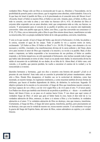 verdadero Dios. Porque sólo así Dios es reconocido por lo que es, Absoluto y Trascendente, sin la
posibilidad de ponerlo junto a otros dioses, que lo negarían como absoluto, relativizándolo. Esta es la
fe que hace de Israel el pueblo de Dios; es la fe proclamada en el conocido texto del Shemá Israel:
«Escucha, Israel: el Señor es nuestro Dios, el Señor es uno solo. Amarás, pues, al Señor, tu Dios, con
todo tu corazón, con toda tu alma y con todas tus fuerzas» (Dt 6, 4-5). Al absoluto de Dios el
creyente debe responder con un amor absoluto, total, que comprometa toda su vida, sus fuerzas, su
corazón. Y precisamente para el corazón de su pueblo el profeta con su oración está implorando
conversión: «Que este pueblo sepa que tú, Señor, eres Dios, y que has convertido sus corazones» (1
R 18, 37). Elías, con su intercesión, pide a Dios lo que Dios mismo desea hacer, manifestarse en toda
su misericordia, fiel a su propia realidad de Señor de la vida que perdona, convierte, transforma.

Y esto es lo que sucede: «Cayó el fuego del Señor, que devoró el holocausto y la leña, las piedras y
la ceniza, secando el agua de las zanjas. Todo el pueblo lo vio y cayeron rostro en tierra,
exclamando: ―¡El Señor es Dios. El Señor es Dios!‖» (vv. 38-39). El fuego, este elemento a la vez
necesario y terrible, vinculado a las manifestaciones divinas de la zarza ardiente y del Sinaí, ahora
sirve para mostrar el amor de Dios que responde a la oración y se revela a su pueblo. Baal, el dios
mudo e impotente, no había respondido a las invocaciones de sus profetas; el Señor en cambio
responde, y de forma inequívoca, no sólo quemando el holocausto, sino incluso secando toda el agua
que había sido derramada en torno al altar. Israel ya no puede tener dudas; la misericordia divina ha
salido al encuentro de su debilidad, de sus dudas, de su falta de fe. Ahora Baal, el ídolo vano, está
vencido, y el pueblo, que parecía perdido, ha vuelto a encontrar el camino de la verdad y se ha
reencontrado a sí mismo.

Queridos hermanos y hermanas, ¿qué nos dice a nosotros esta historia del pasado? ¿Cuál es el
presente de esta historia? Ante todo está en cuestión la prioridad del primer mandamiento: adorar
sólo a Dios. Donde Dios desaparece, el hombre cae en la esclavitud de idolatrías, como han
mostrado, en nuestro tiempo, los regímenes totalitarios, y como muestran también diversas formas de
nihilismo, que hacen al hombre dependiente de ídolos, de idolatrías; lo esclavizan. Segundo. El
objetivo primario de la oración es la conversión: el fuego de Dios que transforma nuestro corazón y
nos hace capaces de ver a Dios y así de vivir según Dios y de vivir para el otro. Y el tercer punto.
Los Padres nos dicen que también esta historia de un profeta es profética, si —dicen— es sombra del
futuro, del futuro Cristo; es un paso en el camino hacia Cristo. Y nos dicen que aquí vemos el
verdadero fuego de Dios: el amor que guía al Señor hasta la cruz, hasta el don total de sí. La
verdadera adoración de Dios, entonces, es darse a sí mismo a Dios y a los hombres, la verdadera
adoración es el amor. Y la verdadera adoración de Dios no destruye, sino que renueva, transforma.
Ciertamente, el fuego de Dios, el fuego del amor quema, transforma, purifica, pero precisamente así
no destruye, sino que crea la verdad de nuestro ser, recrea nuestro corazón. Y así realmente vivos por
la gracia del fuego del Espíritu Santo, del amor de Dios, somos adoradores en espíritu y en verdad.
Gracias.




                                                                                                    21
 