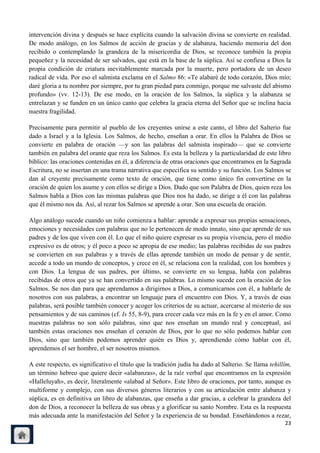 intervención divina y después se hace explícita cuando la salvación divina se convierte en realidad.
De modo análogo, en los Salmos de acción de gracias y de alabanza, haciendo memoria del don
recibido o contemplando la grandeza de la misericordia de Dios, se reconoce también la propia
pequeñez y la necesidad de ser salvados, que está en la base de la súplica. Así se confiesa a Dios la
propia condición de criatura inevitablemente marcada por la muerte, pero portadora de un deseo
radical de vida. Por eso el salmista exclama en el Salmo 86: «Te alabaré de todo corazón, Dios mío;
daré gloria a tu nombre por siempre, por tu gran piedad para conmigo, porque me salvaste del abismo
profundo» (vv. 12-13). De ese modo, en la oración de los Salmos, la súplica y la alabanza se
entrelazan y se funden en un único canto que celebra la gracia eterna del Señor que se inclina hacia
nuestra fragilidad.

Precisamente para permitir al pueblo de los creyentes unirse a este canto, el libro del Salterio fue
dado a Israel y a la Iglesia. Los Salmos, de hecho, enseñan a orar. En ellos la Palabra de Dios se
convierte en palabra de oración —y son las palabras del salmista inspirado— que se convierte
también en palabra del orante que reza los Salmos. Es esta la belleza y la particularidad de este libro
bíblico: las oraciones contenidas en él, a diferencia de otras oraciones que encontramos en la Sagrada
Escritura, no se insertan en una trama narrativa que especifica su sentido y su función. Los Salmos se
dan al creyente precisamente como texto de oración, que tiene como único fin convertirse en la
oración de quien los asume y con ellos se dirige a Dios. Dado que son Palabra de Dios, quien reza los
Salmos habla a Dios con las mismas palabras que Dios nos ha dado, se dirige a él con las palabras
que él mismo nos da. Así, al rezar los Salmos se aprende a orar. Son una escuela de oración.

Algo análogo sucede cuando un niño comienza a hablar: aprende a expresar sus propias sensaciones,
emociones y necesidades con palabras que no le pertenecen de modo innato, sino que aprende de sus
padres y de los que viven con él. Lo que el niño quiere expresar es su propia vivencia, pero el medio
expresivo es de otros; y él poco a poco se apropia de ese medio; las palabras recibidas de sus padres
se convierten en sus palabras y a través de ellas aprende también un modo de pensar y de sentir,
accede a todo un mundo de conceptos, y crece en él, se relaciona con la realidad, con los hombres y
con Dios. La lengua de sus padres, por último, se convierte en su lengua, habla con palabras
recibidas de otros que ya se han convertido en sus palabras. Lo mismo sucede con la oración de los
Salmos. Se nos dan para que aprendamos a dirigirnos a Dios, a comunicarnos con él, a hablarle de
nosotros con sus palabras, a encontrar un lenguaje para el encuentro con Dios. Y, a través de esas
palabras, será posible también conocer y acoger los criterios de su actuar, acercarse al misterio de sus
pensamientos y de sus caminos (cf. Is 55, 8-9), para crecer cada vez más en la fe y en el amor. Como
nuestras palabras no son sólo palabras, sino que nos enseñan un mundo real y conceptual, así
también estas oraciones nos enseñan el corazón de Dios, por lo que no sólo podemos hablar con
Dios, sino que también podemos aprender quién es Dios y, aprendiendo cómo hablar con él,
aprendemos el ser hombre, el ser nosotros mismos.

A este respecto, es significativo el título que la tradición judía ha dado al Salterio. Se llama tehillîm,
un término hebreo que quiere decir «alabanzas», de la raíz verbal que encontramos en la expresión
«Halleluyah», es decir, literalmente «alabad al Señor». Este libro de oraciones, por tanto, aunque es
multiforme y complejo, con sus diversos géneros literarios y con su articulación entre alabanza y
súplica, es en definitiva un libro de alabanzas, que enseña a dar gracias, a celebrar la grandeza del
don de Dios, a reconocer la belleza de sus obras y a glorificar su santo Nombre. Esta es la respuesta
más adecuada ante la manifestación del Señor y la experiencia de su bondad. Enseñándonos a rezar,
                                                                                                       23
 