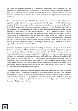 los Salmos nos enseñan que también en la desolación, también en el dolor, la presencia de Dios
permanece, es fuente de maravilla y de consuelo. Se puede llorar, suplicar, interceder, lamentarse,
pero con la conciencia de que estamos caminando hacia la luz, donde la alabanza podrá ser
definitiva. Como nos enseña el Salmo 36: «En ti está la fuente de la vida y tu luz nos hace ver la luz»
(Sal 36, 10).

Pero, además de este título general del libro, la tradición judía ha puesto en muchos Salmos títulos
específicos, atribuyéndolos, en su gran mayoría, al rey David. Figura de notable talla humana y
teológica, David es un personaje complejo, que atravesó las más diversas experiencias fundamentales
de la vida. Joven pastor del rebaño paterno, pasando por alternas y a veces dramáticas vicisitudes, se
convierte en rey de Israel, en pastor del pueblo de Dios. Hombre de paz, combatió muchas guerras;
incansable y tenaz buscador de Dios, traicionó su amor, y esto es característico: siempre buscó a
Dios, aunque pecó gravemente muchas veces; humilde penitente, acogió el perdón divino, incluso el
castigo divino, y aceptó un destino marcado por el dolor. David fue un rey, a pesar de todas sus
debilidades, «según el corazón de Dios» (cf. 1 S 13, 14), es decir, un orante apasionado, un hombre
que sabía lo que quiere decir suplicar y alabar. La relación de los Salmos con este insigne rey de
Israel es, por tanto, importante, porque él es una figura mesiánica, ungido del Señor, en el que de
algún modo se vislumbra el misterio de Cristo.

Igualmente importantes y significativos son el modo y la frecuencia con que las palabras de los
Salmos son retomadas en el Nuevo Testamento, asumiendo y destacando el valor profético sugerido
por la relación del Salterio con la figura mesiánica de David. En el Señor Jesús, que en su vida
terrena oró con los Salmos, encuentran su definitivo cumplimiento y revelan su sentido más pleno y
profundo. Las oraciones del Salterio, con las que se habla a Dios, nos hablan de él, nos hablan del
Hijo, imagen del Dios invisible (cf. Col 1, 15), que nos revela plenamente el rostro del Padre. El
cristiano, por tanto, al rezar los Salmos, ora al Padre en Cristo y con Cristo, asumiendo estos cantos
en una perspectiva nueva, que tiene en el misterio pascual su última clave de interpretación. Así el
horizonte del orante se abre a realidades inesperadas, todo Salmo adquiere una luz nueva en Cristo y
el Salterio puede brillar en toda su infinita riqueza.

Queridos hermanos y hermanas, tomemos, por tanto, en nuestras manos este libro santo; dejémonos
que Dios nos enseñe a dirigirnos a él; hagamos del Salterio una guía que nos ayude y nos acompañe
diariamente en el camino de la oración. Y pidamos también nosotros, como los discípulos de Jesús,
«Señor, enséñanos a orar» (Lc 11, 1), abriendo el corazón a acoger la oración del Maestro, en el que
todas las oraciones llegan a su plenitud. Así, siendo hijos en el Hijo, podremos hablar a Dios,
llamándolo «Padre nuestro». Gracias.




                                                                                                    24
 