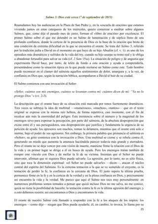 Salmo 3: Dios está cerca (7 de septiembre de 2011)

Reanudamos hoy las audiencias en la Plaza de San Pedro y, en la «escuela de oración» que estamos
viviendo juntos en estas catequesis de los miércoles, quiero comenzar a meditar sobre algunos
Salmos, que, come dije el pasado mes de junio, forman el «libro de oración» por excelencia. El
primer Salmo sobre el que me detendré es un Salmo de lamentación y de súplica lleno de una
profunda confianza, donde la certeza de la presencia de Dios es la base de la oración que brota de
una condición de extrema dificultad en la que se encuentra el orante. Se trata del Salmo 3, referido
por la tradición judía a David en el momento en que huye de su hijo Absalón (cf. v. 1): es uno de los
episodios más dramáticos y sufridos de la vida del rey, cuando su hijo usurpa su trono real y le obliga
a abandonar Jerusalén para salvar su vida (cf. 2 Sam 15ss). La situación de peligro y de angustia que
experimenta David hace, por tanto, de telón de fondo a esta oración y ayuda a comprenderla,
presentándose como la situación típica en la que puede recitarse un Salmo como este. Todo hombre
puede reconocer en el clamor del salmista aquellos sentimientos de dolor, amargura y, a la vez, de
confianza en Dios que, según la narración bíblica, acompañaron a David al huir de su ciudad.

El Salmo comienza con una invocación al Señor:

«Señor, cuántos son mis enemigos, cuántos se levantan contra mí; cuántos dicen de mí: “Ya no lo
protege Dios”» (vv. 2-3).

La descripción que el orante hace de su situación está marcada por tonos fuertemente dramáticos.
Tres veces se subraya la idea de multitud —«numerosos», «muchos», «tantos»— que en el texto
original se expresa con la misma raíz hebrea, de forma repetitiva, casi insistente, con el fin de
recalcar aún más la enormidad del peligro. Esta insistencia sobre el número y la magnitud de los
enemigos sirve para expresar la percepción, por parte del salmista, de la absoluta desproporción que
existe entre él y sus perseguidores, una desproporción que justifica y fundamenta la urgencia de su
petición de ayuda: los opresores son muchos, toman la delantera, mientras que el orante está solo e
inerme, bajo el poder de sus agresores. Sin embargo, la primera palabra que pronuncia el salmista es
«Señor»; su grito comienza con la invocación a Dios. Una multitud se cierne y se rebela contra él,
generando un miedo que aumenta la amenaza haciéndola parecer todavía más grande y aterradora.
Pero el orante no se deja vencer por esta visión de muerte, mantiene firme la relación con el Dios de
la vida y en primer lugar se dirige a él en busca de ayuda. Pero los enemigos tratan también de
romper este vínculo con Dios y de mellar la fe de su víctima. Insinúan que el Señor no puede
intervenir, afirman que ni siquiera Dios puede salvarle. La agresión, por lo tanto, no es sólo física,
sino que toca la dimensión espiritual: «el Señor no puede salvarle» —dicen—, atacan el núcleo
central del espíritu del Salmista. Es la extrema tentación a la que se ve sometido el creyente, es la
tentación de perder la fe, la confianza en la cercanía de Dios. El justo supera la última prueba,
permanece firme en la fe y en la certeza de la verdad y en la plena confianza en Dios, y precisamente
así encuentra la vida y la verdad. Me parece que aquí el Salmo nos toca muy personalmente: en
numerosos problemas somos tentados a pensar que quizá incluso Dios no me salva, no me conoce,
quizá no tiene la posibilidad de hacerlo; la tentación contra la fe es la última agresión del enemigo, y
a esto debemos resistir; así encontramos a Dios y encontramos la vida.

El orante de nuestro Salmo está llamado a responder con la fe a los ataques de los impíos: los
enemigos —como dije— niegan que Dios pueda ayudarle; él, en cambio, lo invoca, lo llama por su
                                                                                                     25
 