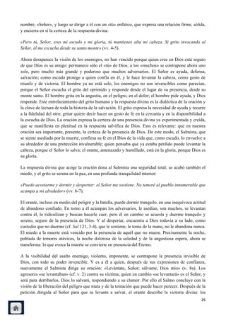 nombre, «Señor», y luego se dirige a él con un «tú» enfático, que expresa una relación firme, sólida,
y encierra en sí la certeza de la respuesta divina:

«Pero tú, Señor, eres mi escudo y mi gloria, tú mantienes alta mi cabeza. Si grito invocando al
Señor, él me escucha desde su santo monte» (vv. 4-5).

Ahora desaparece la visión de los enemigos, no han vencido porque quien cree en Dios está seguro
de que Dios es su amigo: permanece sólo el «tú» de Dios; a los «muchos» se contrapone ahora uno
solo, pero mucho más grande y poderoso que muchos adversarios. El Señor es ayuda, defensa,
salvación; como escudo protege a quien confía en él, y le hace levantar la cabeza, como gesto de
triunfo y de victoria. El hombre ya no está solo, los enemigos no son invencibles como parecían,
porque el Señor escucha el grito del oprimido y responde desde el lugar de su presencia, desde su
monte santo. El hombre grita en la angustia, en el peligro, en el dolor; el hombre pide ayuda, y Dios
responde. Este entrelazamiento del grito humano y la respuesta divina es la dialéctica de la oración y
la clave de lectura de toda la historia de la salvación. El grito expresa la necesidad de ayuda y recurre
a la fidelidad del otro; gritar quiere decir hacer un gesto de fe en la cercanía y en la disponibilidad a
la escucha de Dios. La oración expresa la certeza de una presencia divina ya experimentada y creída,
que se manifiesta en plenitud en la respuesta salvífica de Dios. Esto es relevante: que en nuestra
oración sea importante, presente, la certeza de la presencia de Dios. De este modo, el Salmista, que
se siente asediado por la muerte, confiesa su fe en el Dios de la vida que, como escudo, lo envuelve a
su alrededor de una protección invulnerable; quien pensaba que ya estaba perdido puede levantar la
cabeza, porque el Señor lo salva; el orante, amenazado y humillado, está en la gloria, porque Dios es
su gloria.

La respuesta divina que acoge la oración dona al Salmista una seguridad total; se acabó también el
miedo, y el grito se serena en la paz, en una profunda tranquilidad interior:

«Puedo acostarme y dormir y despertar: el Señor me sostiene. No temeré al pueblo innumerable que
acampa a mi alrededor» (vv. 6-7).

El orante, incluso en medio del peligro y la batalla, puede dormir tranquilo, en una inequívoca actitud
de abandono confiado. En torno a él acampan los adversarios, le asedian, son muchos, se levantan
contra él, le ridiculizan y buscan hacerle caer, pero él en cambio se acuesta y duerme tranquilo y
sereno, seguro de la presencia de Dios. Y al despertar, encuentra a Dios todavía a su lado, como
custodio que no duerme (cf. Sal 121, 3-4), que le sostiene, le toma de la mano, no le abandona nunca.
El miedo a la muerte está vencido por la presencia de aquél que no muere. Precisamente la noche,
poblada de temores atávicos, la noche dolorosa de la soledad y de la angustiosa espera, ahora se
transforma: lo que evoca la muerte se convierte en presencia del Eterno.

A la visibilidad del asalto enemigo, violento, imponente, se contrapone la presencia invisible de
Dios, con todo su poder invencible. Y es a él a quien, después de sus expresiones de confianza,
nuevamente el Salmista dirige su oración: «Levántate, Señor; sálvame, Dios mío» (v. 8a). Los
agresores «se levantaban» (cf. v. 2) contra su víctima; quien en cambio «se levantará» es el Señor, y
será para derribarlos. Dios lo salvará, respondiendo a su clamor. Por ello el Salmo concluye con la
visión de la liberación del peligro que mata y de la tentación que puede hacer perecer. Después de la
petición dirigida al Señor para que se levante a salvar, el orante describe la victoria divina: los
                                                                                                      26
 