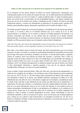 Salmo 22: Dios está presente en el momento de la angustia (14 de septiembre de 2011)

En la catequesis de hoy quiero afrontar un Salmo con fuertes implicaciones cristológicas, que
continuamente aparece en los relatos de la pasión de Jesús, con su doble dimensión de humillación y
de gloria, de muerte y de vida. Es el Salmo 22, según la tradición judía, 21 según la tradición greco-
latina, una oración triste y conmovedora, de una profundidad humana y una riqueza teológica que
hacen que sea uno de los Salmos más rezados y estudiados de todo el Salterio. Se trata de una larga
composición poética, y nosotros nos detendremos en particular en la primera parte, centrada en el
lamento, para profundizar algunas dimensiones significativas de la oración de súplica a Dios.

Este Salmo presenta la figura de un inocente perseguido y circundado por los adversarios que quieren
su muerte; y él recurre a Dios en un lamento doloroso que, en la certeza de la fe, se abre
misteriosamente a la alabanza. En su oración se alternan la realidad angustiosa del presente y la
memoria consoladora del pasado, en una sufrida toma de conciencia de la propia situación
desesperada que, sin embargo, no quiere renunciar a la esperanza. Su grito inicial es un llamamiento
dirigido a un Dios que parece lejano, que no responde y parece haberlo abandonado:

«Dios mío, Dios mío, ¿por qué me has abandonado? A pesar de mis gritos, mi oración no te alcanza.
Dios mío, de día te grito, y no me respondes; de noche, y no me haces caso» (vv. 2-3).

Dios calla, y este silencio lacera el ánimo del orante, que llama incesantemente, pero sin encontrar
respuesta. Los días y las noches se suceden en una búsqueda incansable de una palabra, de una ayuda
que no llega; Dios parece tan distante, olvidadizo, tan ausente. La oración pide escucha y respuesta,
solicita un contacto, busca una relación que pueda dar consuelo y salvación. Pero si Dios no
responde, el grito de ayuda se pierde en el vacío y la soledad llega a ser insostenible. Sin embargo, el
orante de nuestro Salmo tres veces, en su grito, llama al Señor «mi» Dios, en un extremo acto de
confianza y de fe. No obstante toda apariencia, el salmista no puede creer que el vínculo con el Señor
se haya interrumpido totalmente; y mientras pregunta el por qué de un supuesto abandono
incomprensible, afirma que «su» Dios no lo puede abandonar.

Como es sabido, el grito inicial del Salmo, «Dios mío, Dios mío, ¿por qué me has abandonado?», es
citado por los evangelios de san Mateo y de san Marcos como el grito lanzado por Jesús moribundo
en la cruz (cf. Mt 27, 46; Mc 15, 34). Ello expresa toda la desolación del Mesías, Hijo de Dios, que
está afrontando el drama de la muerte, una realidad totalmente contrapuesta al Señor de la vida.
Abandonado por casi todos los suyos, traicionado y negado por los discípulos, circundado por quien
lo insulta, Jesús está bajo el peso aplastante de una misión que debe pasar por la humillación y la
aniquilación. Por ello grita al Padre, y su sufrimiento asume las sufridas palabras del Salmo. Pero su
grito no es un grito desesperado, como no lo era el grito del salmista, en cuya súplica recorre un
camino atormentado, desembocando al final en una perspectiva de alabanza, en la confianza de la
victoria divina. Puesto que en la costumbre judía citar el comienzo de un Salmo implicaba una
referencia a todo el poema, la oración desgarradora de Jesús, incluso manteniendo su tono de
sufrimiento indecible, se abre a la certeza de la gloria. «¿No era necesario que el Mesías padeciera
esto y entrara así en su gloria?», dirá el Resucitado a los discípulos de Emaús (Lc 24, 26). En su
Pasión, en obediencia al Padre, el Señor Jesús pasa por el abandono y la muerte para alcanzar la vida
y donarla a todos los creyentes.

                                                                                                     28
 