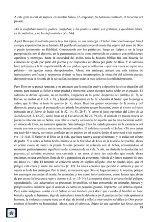 A este grito inicial de súplica, en nuestro Salmo 22, responde, en doloroso contraste, el recuerdo del
pasado:

«En ti confiaban nuestros padres, confiaban, y los ponías a salvo; a ti gritaban, y quedaban libres,
en ti confiaban, y no los defraudaste» (vv. 5-6).

Aquel Dios que al salmista parece hoy tan lejano, es, sin embargo, el Señor misericordioso que Israel
siempre experimentó en su historia. El pueblo al cual pertenece el orante fue objeto del amor de Dios
y puede testimoniar su fidelidad. Comenzando por los patriarcas, luego en Egipto y en la larga
peregrinación por el desierto, en la permanencia en la tierra prometida en contacto con poblaciones
agresivas y enemigas, hasta la oscuridad del exilio, toda la historia bíblica fue una historia de
clamores de ayuda por parte del pueblo y de respuestas salvíficas por parte de Dios. Y el salmista
hace referencia a la fe inquebrantable de sus padres, que «confiaron» —por tres veces se repite esta
palabra— sin quedar nunca decepcionados. Ahora, sin embargo, parece que esta cadena de
invocaciones confiadas y respuestas divinas se haya interrumpido; la situación del salmista parece
desmentir toda la historia de la salvación, haciendo todavía más dolorosa la realidad presente.

Pero Dios no se puede retractar, y es entonces que la oración vuelve a describir la triste situación del
orante, para inducir al Señor a tener piedad e intervenir, come siempre había hecho en el pasado. El
salmista se define «gusano, no un hombre, vergüenza de la gente, desprecio del pueblo» (v. 7), se
burlan, se mofan de él (cf. v. 8), y herido precisamente en la fe: «Acudió al Señor, que lo ponga a
salvo; que lo libre si tanto lo quiere» (v. 9), dicen. Bajo los golpes socarrones de la ironía y del
desprecio, parece que el perseguido casi pierde los propios rasgos humanos, como el siervo sufriente
esbozado en el Libro de Isaías (cf. Is 52, 14; 53, 2b-3). Y como el justo oprimido del Libro de la
Sabiduría (cf. 2, 12-20), como Jesús en el Calvario (cf. Mt 27, 39-43), el salmista ve puesta en tela de
juicio la relación con su Señor, con relieve cruel y sarcástico de aquello que lo está haciendo sufrir:
el silencio de Dios, su ausencia aparente. Sin embargo, Dios ha estado presente en la existencia del
orante con una cercanía y una ternura incuestionables. El salmista recuerda al Señor: «Tú eres quien
me sacó del vientre, me tenías confiado en los pechos de mi madre; desde el seno pasé a tus manos»
(vv. 10-11a). El Señor es el Dios de la vida, que hace nacer y acoge al neonato, y lo cuida con afecto
de padre. Y si antes se había hecho memoria de la fidelidad de Dios en la historia del pueblo, ahora
el orante evoca de nuevo la propia historia personal de relación con el Señor, remontándose al
momento particularmente significativo del comienzo de su vida. Y ahí, no obstante la desolación del
presente, el salmista reconoce una cercanía y un amor divinos tan radicales que puede ahora
exclamar, en una confesión llena de fe y generadora de esperanza: «desde el vientre materno tú eres
mi Dios» (v. 11b). El lamento se convierte ahora en súplica afligida: «No te quedes lejos, que el
peligro está cerca y nadie me socorre» (v. 12). La única cercanía que percibe el salmista y que le
asusta es la de los enemigos. Por lo tanto, es necesario que Dios se haga cercano y lo socorra, porque
los enemigos circundan al orante, lo acorralan, y son como toros poderosos, como leones que abren
de par en par la boca para rugir y devorar (cf. vv. 13-14). La angustia altera la percepción del peligro,
agrandándolo. Los adversarios se presentan invencibles, se han convertido en animales feroces y
peligrosísimos, mientras que el salmista es como un pequeño gusano, impotente, sin defensa alguna.
Pero estas imágenes usadas en el Salmo sirven también para decir que cuando el hombre se hace
brutal y agrede al hermano, algo de animalesco toma la delantera en él, parece perder toda apariencia
humana; la violencia siempre tiene en sí algo de bestial y sólo la intervención salvífica de Dios puede
restituir al hombre su humanidad. Ahora, para el salmista, objeto de una agresión tan feroz, parece
                                                                                                      29
 