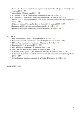 6. Carta a los Romanos: La acción del Espíritu Santo en nuestra vida por la oración (16 de
       mayo de 2012) / 89
   7. ¡Abba, Padre! (23 de mayo de 2012) / 92
   8. II Corintios: El «sí» de Dios y nuestro «amén» (30 de mayo de 2012) / 95
   9. II Corintios 12: La unión con Dios no aleja del mundo (13 de junio de 2012) / 98
   10. Efesios 1: En la oración aprendemos a ver el plan misericordioso de Dios (20 de junio de
       2012) / 101
   11. Filipenses: Imitar a Dios significa darse en el amor (27 de junio de 2012) / 104
   12. La riqueza del Libro del Apocalipsis (5 de septiembre de 2012) / 107
   13. La riqueza del Libro de Apocalipsis (II) (12 de septiembre de 2012) / 110



E) OTROS
   1. Dios nos habla en la Liturgia (26 de septiembre de 2012) / 113
   2. La relación viva de los hijos de Dios con su Padre (3 de octubre de 2012) / 116
   3. El ―oasis‖ del espíritu, el silencio interior (10 de agosto de 2011) / 119
   4. La meditación (17 de agosto de 2011) / 120
   5. Leer la Biblia en vacaciones (3 de agosto de 2011) / 122
   6. Arte y oración: la vía de la oración (31 de agosto de 2011) / 123
   7. S. Alfonso Mª de Ligorio: El gran medio de la oración (1 de agosto de 2012) / 125
   8. S. Domingo de Guzmán: Cuando la oración se convierte en nuestra fuerza (8 de agosto de
      2012) / 127
   9. S. Juan Bautista: Oración y testimonio de la Verdad (29 de agosto de 2012) / 129



CONTACTO / 131




                                                                                             3
 