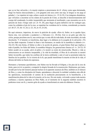 que ya no hay salvación, y la muerte empieza a posesionarse de él: «Estoy como agua derramada,
tengo los huesos descoyuntados [...] mi garganta está seca como una teja, la lengua se me pega al
paladar [...] se reparten mi ropa, echan a suerte mi túnica» (vv. 15.16.19). Con imágenes dramáticas,
que volvemos a encontrar en los relatos de la pasión de Cristo, se describe el desmoronamiento del
cuerpo del condenado, la aridez insoportable que atormenta al moribundo y que encuentra eco en la
petición de Jesús «Tengo sed» (cf. Jn 19, 28), para llegar al gesto definitivo de los verdugos que,
como los soldados al pie de la cruz, se repartían las vestiduras de la víctima, considerada ya muerta
(cf. Mt 27, 35; Mc 15, 24; Lc 23, 34; Jn 19, 23-24).

He aquí entonces, imperiosa, de nuevo la petición de ayuda: «Pero tú, Señor, no te quedes lejos;
fuerza mía, ven corriendo a ayudarme [...] Sálvame» (vv. 20.22a). Este es un grito que abre los
cielos, porque proclama una fe, una certeza que va más allá de toda duda, de toda oscuridad y de toda
desolación. Y el lamento se transforma, deja lugar a la alabanza en la acogida de la salvación: «Tú
me has dado respuesta. Contaré tu fama a mis hermanos, en medio de la asamblea te alabaré» (vv.
22c-23). De esta forma, el Salmo se abre a la acción de gracias, al gran himno final que implica a
todo el pueblo, los fieles del Señor, la asamblea litúrgica, las generaciones futuras (cf. vv. 24-32). El
Señor acudió en su ayuda, salvó al pobre y le mostró su rostro de misericordia. Muerte y vida se
entrecruzaron en un misterio inseparable, y la vida ha triunfado, el Dios de la salvación se mostró
Señor invencible, que todos los confines de la tierra celebrarán y ante el cual se postrarán todas las
familias de los pueblos. Es la victoria de la fe, que puede transformar la muerte en don de la vida, el
abismo del dolor en fuente de esperanza.

Hermanos y hermanas queridísimos, este Salmo nos ha llevado al Gólgota, a los pies de la cruz de
Jesús, para revivir su pasión y compartir la alegría fecunda de la resurrección. Dejémonos, por tanto,
invadir por la luz del misterio pascual incluso en la aparente ausencia de Dios, también en el silencio
de Dios, y, como los discípulos de Emaús, aprendamos a discernir la realidad verdadera más allá de
las apariencias, reconociendo el camino de la exaltación precisamente en la humillación, y la
manifestación plena de la vida en la muerte, en la cruz. De este modo, volviendo a poner toda nuestra
confianza y nuestra esperanza en Dios Padre, en el momento de la angustia también nosotros le
podremos rezar con fe, y nuestro grito de ayuda se transformará en canto de alabanza. Gracias.




                                                                                                      30
 