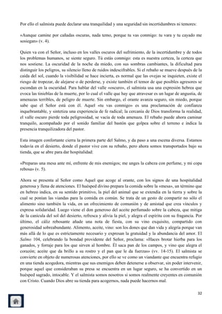 Por ello el salmista puede declarar una tranquilidad y una seguridad sin incertidumbres ni temores:

«Aunque camine por cañadas oscuras, nada temo, porque tu vas conmigo: tu vara y tu cayado me
sosiegan» (v. 4).

Quien va con el Señor, incluso en los valles oscuros del sufrimiento, de la incertidumbre y de todos
los problemas humanos, se siente seguro. Tú estás conmigo: esta es nuestra certeza, la certeza que
nos sostiene. La oscuridad de la noche da miedo, con sus sombras cambiantes, la dificultad para
distinguir los peligros, su silencio lleno de ruidos indescifrables. Si el rebaño se mueve después de la
caída del sol, cuando la visibilidad se hace incierta, es normal que las ovejas se inquieten, existe el
riesgo de tropezar, de alejarse o de perderse, y existe también el temor de que posibles agresores se
escondan en la oscuridad. Para hablar del valle «oscuro», el salmista usa una expresión hebrea que
evoca las tinieblas de la muerte, por lo cual el valle que hay que atravesar es un lugar de angustia, de
amenazas terribles, de peligro de muerte. Sin embargo, el orante avanza seguro, sin miedo, porque
sabe que el Señor está con él. Aquel «tu vas conmigo» es una proclamación de confianza
inquebrantable, y sintetiza una experiencia de fe radical; la cercanía de Dios transforma la realidad,
el valle oscuro pierde toda peligrosidad, se vacía de toda amenaza. El rebaño puede ahora caminar
tranquilo, acompañado por el sonido familiar del bastón que golpea sobre el terreno e indica la
presencia tranquilizadora del pastor.

Esta imagen confortante cierra la primera parte del Salmo, y da paso a una escena diversa. Estamos
todavía en el desierto, donde el pastor vive con su rebaño, pero ahora somos transportados bajo su
tienda, que se abre para dar hospitalidad:

«Preparas una mesa ante mí, enfrente de mis enemigos; me unges la cabeza con perfume, y mi copa
rebosa» (v. 5).

Ahora se presenta al Señor como Aquel que acoge al orante, con los signos de una hospitalidad
generosa y llena de atenciones. El huésped divino prepara la comida sobre la «mesa», un término que
en hebreo indica, en su sentido primitivo, la piel del animal que se extendía en la tierra y sobre la
cual se ponían las viandas para la comida en común. Se trata de un gesto de compartir no sólo el
alimento sino también la vida, en un ofrecimiento de comunión y de amistad que crea vínculos y
expresa solidaridad. Luego viene el don generoso del aceite perfumado sobre la cabeza, que mitiga
de la canícula del sol del desierto, refresca y alivia la piel, y alegra el espíritu con su fragancia. Por
último, el cáliz rebosante añade una nota de fiesta, con su vino exquisito, compartido con
generosidad sobreabundante. Alimento, aceite, vino: son los dones que dan vida y alegría porque van
más allá de lo que es estrictamente necesario y expresan la gratuidad y la abundancia del amor. El
Salmo 104, celebrando la bondad providente del Señor, proclama: «Haces brotar hierba para los
ganados, y forraje para los que sirven al hombre. Él saca pan de los campos, y vino que alegra el
corazón; aceite que da brillo a su rostro y el pan que le da fuerzas» (vv. 14-15). El salmista se
convierte en objeto de numerosas atenciones, por ello se ve como un viandante que encuentra refugio
en una tienda acogedora, mientras que sus enemigos deben detenerse a observar, sin poder intervenir,
porque aquel que consideraban su presa se encuentra en un lugar seguro, se ha convertido en un
huésped sagrado, intocable. Y el salmista somos nosotros si somos realmente creyentes en comunión
con Cristo. Cuando Dios abre su tienda para acogernos, nada puede hacernos mal.

                                                                                                       32
 