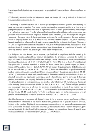 Luego, cuando el viandante parte nuevamente, la protección divina se prolonga y lo acompaña en su
viaje:

«Tu bondad y tu misericordia me acompañan todos los días de mi vida, y habitaré en la casa del
Señor por años sin término» (v. 6).

La bondad y la fidelidad de Dios son la escolta que acompaña al salmista que sale de la tienda y se
pone nuevamente en camino. Pero es un camino que adquiere un nuevo sentido, y se convierte en
peregrinación hacia el templo del Señor, el lugar santo donde el orante quiere «habitar» para siempre
y al cual quiere «regresar». El verbo hebreo utilizado aquí tiene el sentido de «volver», pero, con una
pequeña modificación vocálica, se puede entender como «habitar», y así lo recogen las antiguas
versiones y la mayor parte de las traducciones modernas. Se pueden mantener los dos sentidos:
volver al templo y habitar en él es el deseo de todo israelita, y habitar cerca de Dios, en su cercanía y
bondad, es el anhelo y la nostalgia de todo creyente: poder habitar realmente donde está Dios, cerca
de Dios. El seguimiento del Pastor conduce a su casa, es la meta de todo camino, oasis deseado en el
desierto, tienda de refugio al huir de los enemigos, lugar de paz donde se experimenta la bondad y el
amor fiel de Dios, día tras día, en la alegría serena de un tiempo sin fin.

Las imágenes de este Salmo, con su riqueza y profundidad, acompañaron toda la historia y la
experiencia religiosa del pueblo de Israel, y acompañan a los cristianos. La figura del pastor, en
especial, evoca el tiempo originario del Éxodo, el largo camino en el desierto, como un rebaño bajo
la guía del Pastor divino (cf. Is 63, 11-14; Sal 77, 20-21; 78, 52-54). Y en la Tierra Prometida era el
rey quien tenía la tarea de apacentar el rebaño del Señor, como David, pastor elegido por Dios y
figura del Mesías (cf. 2 Sam 5, 1-2; 7, 8; Sal 78, 70-72). Luego, después del exilio de Babilonia, casi
en un nuevo Éxodo (cf. Is 40, 3-5.9-11; 43, 16-21), Israel es conducido a la patria como oveja
perdida y reencontrada, reconducida por Dios a verdes praderas y lugares de reposo (cf. Ez 34, 11-
16.23-31). Pero es en el Señor Jesús en quien toda la fuerza evocadora de nuestro Salmo alcanza su
plenitud, encuentra su significado pleno: Jesús es el «Buen Pastor» que va en busca de la oveja
perdida, que conoce a sus ovejas y da la vida por ellas (cf. Mt 18, 12-14; Lc 15, 4-7; Jn 10, 2-4.11-
18), él es el camino, el justo camino que nos conduce a la vida (cf. Jn 14, 6), la luz que ilumina el
valle oscuro y vence todos nuestros miedos (cf. Jn 1, 9; 8, 12; 9, 5; 12, 46). Él es el huésped generoso
que nos acoge y nos pone a salvo de los enemigos preparándonos la mesa de su cuerpo y de su
sangre (cf. Mt 26, 26-29; Mc 14, 22-25; Lc 22, 19-20) y la mesa definitiva del banquete mesiánico en
el cielo (cf. Lc 14, 15 ss; Ap 3, 20; 19, 9). Él es el Pastor regio, rey en la mansedumbre y en el
perdón, entronizado sobre el madero glorioso de la cruz (cf. Jn 3, 13-15; 12, 32; 17, 4-5).

Queridos hermanos y hermanas, el Salmo 23 nos invita a renovar nuestra confianza en Dios,
abandonándonos totalmente en sus manos. Por lo tanto, pidamos con fe que el Señor nos conceda,
incluso en los caminos difíciles de nuestro tiempo, caminar siempre por sus senderos como rebaño
dócil y obediente, nos acoja en su casa, a su mesa, y nos conduzca hacia «fuentes tranquilas», para
que, en la acogida del don de su Espíritu, podamos beber en sus manantiales, fuentes de aquella agua
viva «que salta hasta la vida eterna» (Jn 4, 14; cf. 7, 37-39). Gracias.




                                                                                                      33
 