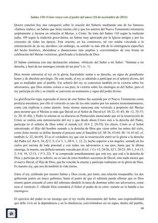 Salmo 110: Cristo vence con el poder del amor (16 de noviembre de 2011)

Quiero concluir hoy mis catequesis sobre la oración del Salterio meditando uno de los famosos
«Salmos reales», un Salmo que Jesús mismo citó y que los autores del Nuevo Testamento retomaron
ampliamente y leyeron en relación al Mesías, a Cristo. Se trata del Salmo 110 según la tradición
judía, 109 según la tradición greco-latina; un Salmo muy apreciado por la Iglesia antigua y por los
creyentes de todas las épocas. Esta oración, en los comienzos, tal vez estaba vinculada a la
entronización de un rey davídico; sin embargo, su sentido va más allá de la contingencia específica
del hecho histórico, abriéndose a dimensiones más amplias y convirtiéndose de esta forma en
celebración del Mesías victorioso, glorificado a la derecha de Dios.

El Salmo comienza con una declaración solemne: «Oráculo del Señor a mi Señor: ―Siéntate a mi
derecha, y haré de tus enemigos estrado de tus pies‖» (v. 1).

Dios mismo entroniza al rey en la gloria, haciéndolo sentar a su derecha, un signo de grandísimo
honor y de absoluto privilegio. De este modo, el rey es admitido a participar en el señorío divino, del
que es mediador ante el pueblo. Ese señorío del rey se concretiza también en la victoria sobre los
adversarios, que Dios mismo coloca a sus pies; la victoria sobre los enemigos es del Señor, pero el
rey participa en ella y su triunfo se convierte en testimonio y signo del poder divino.

La glorificación regia expresada al inicio de este Salmo fue asumida por el Nuevo Testamento como
profecía mesiánica; por ello el versículo es uno de los más usados por los autores neotestamentarios,
como cita explícita o como alusión. Jesús mismo menciona este versículo a propósito del Mesías
para mostrar que el Mesías es más que David, es el Señor de David (cf. Mt 22, 41-45; Mc 12, 35-37;
Lc 20, 41-44); y Pedro lo retoma en su discurso en Pentecostés anunciando que en la resurrección de
Cristo se realiza esta entronización del rey y que desde ahora Cristo está a la derecha del Padre,
participa en el señorío de Dios sobre el mundo (cf. Hch 2, 29-35). En efecto, Cristo es el Señor
entronizado, el Hijo del hombre sentado a la derecha de Dios que viene sobre las nubes del cielo,
como Jesús mismo se define durante el proceso ante el Sanedrín (cf. Mt 26, 63-64; Mc 14, 61-62; cf.
también Lc 22, 66-69). Él es el verdadero rey que con la resurrección entró en la gloria a la derecha
del Padre (cf. Rm 8, 34; Ef 2, 5; Col 3, 1; Hb 8, 1; 12, 2), hecho superior a los ángeles, sentado en los
cielos por encima de toda potestad y con todos sus adversarios a sus pies, hasta que la última
enemiga, la muerte, sea definitivamente vencida por él (cf. 1 Co 15, 24-26; Ef 1, 20-23; Hb 1, 3-4.13;
2, 5-8; 10, 12-13; 1 P 3, 22). Y se comprende inmediatamente que este rey, que está a la derecha de
Dios y participa de su señorío, no es uno de estos hombres sucesores de David, sino nada menos que
el nuevo David, el Hijo de Dios, que ha vencido la muerte y participa realmente en la gloria de Dios.
Es nuestro rey, que nos da también la vida eterna.

Entre el rey celebrado por nuestro Salmo y Dios existe, por tanto, una relación inseparable; los dos
gobiernan juntos un único gobierno, hasta el punto de que el salmista puede afirmar que es Dios
mismo quien extiende el cetro del soberano dándole la tarea de dominar sobre sus adversarios, come
reza el versículo 2: «Desde Sión extenderá el Señor el poder de tu cetro: somete en la batalla a tus
enemigos».

El ejercicio del poder es un encargo que el rey recibe directamente del Señor, una responsabilidad
que debe vivir en la dependencia y en la obediencia, convirtiéndose así en signo, dentro del pueblo,
                                                                                                      34
 