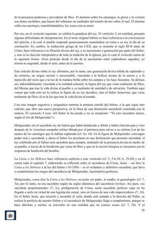 de la presencia poderosa y providente de Dios. El dominio sobre los enemigos, la gloria y la victoria
son dones recibidos, que hacen del soberano un mediador del triunfo divino sobre el mal. Él domina
sobre sus enemigos, transformándolos, los vence con su amor.

Por eso, en el versículo siguiente, se celebra la grandeza del rey. El versículo 3, en realidad, presenta
algunas dificultades de interpretación. En el texto original hebreo se hace referencia a la convocación
del ejército, a la cual el pueblo responde generosamente reuniéndose en torno a su rey el día de su
coronación. En cambio, la traducción griega de los LXX, que se remonta al siglo III-II antes de
Cristo, hace referencia a la filiación divina del rey, a su nacimiento o generación por parte del Señor,
y esta es la elección interpretativa de toda la tradición de la Iglesia, por lo cual el versículo suena de
la siguiente forma: «Eres príncipe desde el día de tu nacimiento entre esplendores sagrados; yo
mismo te engendré, desde el seno, antes de la aurora».

Este oráculo divino sobre el rey afirmaría, por lo tanto, una generación divina teñida de esplendor y
de misterio, un origen secreto e inescrutable, vinculado a la belleza arcana de la aurora y a la
maravilla del rocío que a la luz de la mañana brilla sobre los campos y los hace fecundos. Se delinea
así, indisolublemente vinculada a la realidad celestial, la figura del rey que viene realmente de Dios,
del Mesías que trae la vida divina al pueblo y es mediador de santidad y de salvación. También aquí
vemos que todo esto no lo realiza la figura de un rey davídico, sino el Señor Jesucristo, que viene
realmente de Dios; él es la luz que trae la vida divina al mundo.

Con esta imagen sugestiva y enigmática termina la primera estrofa del Salmo, a la que sigue otro
oráculo, que abre una nueva perspectiva, en la línea de una dimensión sacerdotal conectada con la
realeza. El versículo 4 reza: «El Señor lo ha jurado y no se arrepiente: ―Tú eres sacerdote eterno,
según el rito de Melquisedec‖».

Melquisedec era el sacerdote rey de Salem que había bendecido a Abrán y había ofrecido pan y vino
después de la victoriosa campaña militar librada por el patriarca para salvar a su sobrino Lot de las
manos de los enemigos que lo habían capturado (cf. Gn 14). En la figura de Melquisedec convergen
poder real y sacerdotal, y ahora el Señor los proclama en una declaración que promete eternidad: el
rey celebrado por el Salmo será sacerdote para siempre, mediador de la presencia divina en medio de
su pueblo, a través de la bendición que viene de Dios y que en la acción litúrgica se encuentra con la
respuesta de bendición del hombre.

La Carta a los Hebreos hace referencia explícita a este versículo (cf. 5, 5-6.10; 6, 19-20) y en él
centra todo el capítulo 7, elaborando su reflexión sobre el sacerdocio de Cristo. Jesús —así dice la
Carta a los Hebreos a la luz del Salmo 110 (109)— es el verdadero y definitivo sacerdote, que lleva
a cumplimiento los rasgos del sacerdocio de Melquisedec, haciéndolos perfectos.

Melquisedec, come dice la Carta a los Hebreos, no tenía «ni padre, ni madre, ni genealogía» (cf. 7,
3a); por lo tanto, no era sacerdote según las reglas dinásticas del sacerdocio levítico. Así pues, «es
sacerdote perpetuamente» (7, 3c), prefiguración de Cristo, sumo sacerdote perfecto «que no ha
llegado a serlo en virtud de una legislación carnal, sino en fuerza de una vida imperecedera» (7, 16).
En el Señor Jesús, que resucitó y ascendió al cielo, donde está sentado a la derecha del Padre, se
realiza la profecía de nuestro Salmo y el sacerdocio de Melquisedec llega a cumplimiento, porque se
hace absoluto y eterno, se convierte en una realidad que no conoce ocaso (cf. 7, 24). Y el
                                                                                                       35
 
