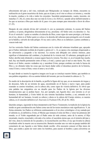 ofrecimiento del pan y del vino, realizado por Melquisedec en tiempos de Abrán, encuentra su
realización en el gesto eucarístico de Jesús, que en el pan y en el vino se ofrece a sí mismo y, vencida
la muerte, conduce a la vida a todos los creyentes. Sacerdote perpetuamente, «santo, inocente, sin
mancha» (7, 26), él, como dice una vez más la Carta a los Hebreos, «puede salvar definitivamente a
los que se acercan a Dios por medio de él, pues vive para siempre para interceder a favor de ellos»
(7, 25).

Después de este oráculo divino del versículo 4, con su juramento solemne, la escena del Salmo
cambia y el poeta, dirigiéndose directamente al rey, proclama: «El Señor está a tu derecha» (v. 5a).
Si en el versículo 1 quien se sentaba a la derecha de Dios, como signo de sumo prestigio y de honor,
era el rey, ahora es el Señor quien se coloca a la derecha del soberano para protegerlo con el escudo
en la batalla y salvarlo de todo peligro. El rey está a salvo, Dios es su defensor y juntos combaten y
vencen todo mal.

Así los versículos finales del Salmo comienzan con la visión del soberano triunfante que, apoyado
por el Señor, habiendo recibido de él poder y gloria (cf. v. 2), se opone a los enemigos dispersando a
los adversarios y juzgando a las naciones. La escena está dibujada con colores intensos, para
significar el dramatismo del combate y la plenitud de la victoria real. El soberano, protegido por el
Señor, derriba todo obstáculo y avanza seguro hacia la victoria. Nos dice: sí, en el mundo hay mucho
mal, hay una batalla permanente entre el bien y el mal, y parece que el mal es más fuerte. No, más
fuerte es el Señor, nuestro verdadero rey y sacerdote Cristo, porque combate con toda la fuerza de
Dios y, no obstante todas las cosas que nos hacen dudar sobre el desenlace positivo de la historia,
vence Cristo y vence el bien, vence el amor y no el odio.

Es aquí donde se inserta la sugestiva imagen con la que se concluye nuestro Salmo, que también es
una palabra enigmática: «En su camino beberá del torrente; por eso levantará la cabeza» (v. 7).

En medio de la descripción de la batalla, se perfila la figura del rey que, en un momento de tregua y
de descanso, bebe de un torrente de agua, encontrando en él fuerza y nuevo vigor, para poder
reanudar su camino triunfante, con la cabeza alta, como signo de victoria definitiva. Es obvio que
esta palabra tan enigmática era un desafío para los Padres de la Iglesia por las diversas
interpretaciones que se podían hacer. Así, por ejemplo, san Agustín dice: este torrente es el ser
humano, la humanidad, y Cristo bebió de este torrente haciéndose hombre, y así, entrando en la
humanidad del ser humano, levantó su cabeza y ahora es la cabeza del Cuerpo místico, es nuestra
cabeza, es el vencedor definitivo (cf. Enarratio in Psalmum CIX, 20: pl 36, 1462).

Queridos amigos, siguiendo la línea interpretativa del Nuevo Testamento, la tradición de la Iglesia ha
tenido en gran consideración este Salmo como uno de los textos mesiánicos más significativos. Y, de
forma eminente, los Padres se refirieron continuamente a él en clave cristológica: el rey cantado por
el salmista es, en definitiva, Cristo, el Mesías que instaura el reino de Dios y vence las potencias del
mundo; es el Verbo engendrado por el Padre antes de toda criatura, antes de la aurora; el Hijo
encarnado, muerto, resucitado y elevado a los cielos; el sacerdote eterno que, en el misterio del pan y
del vino, dona la remisión de los pecados y la reconciliación con Dios; el rey que levanta la cabeza
triunfando sobre la muerte con su resurrección. Bastaría recordar una vez más un pasaje también del
comentario de san Agustín a este Salmo donde escribe: «Era necesario conocer al Hijo único de
Dios, que estaba a punto de venir entre los hombres, para asumir al hombre y para convertirse en
                                                                                                     36
 