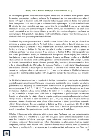 Salmo 119: la Palabra de Dios (9 de noviembre de 2011)

En las catequesis pasadas meditamos sobre algunos Salmos que son ejemplos de los géneros típicos
de oración: lamentación, confianza, alabanza. En la catequesis de hoy quiero detenerme sobre el
Salmo 119 según la tradición judía, 118 según la tradición greco-latina: un Salmo muy especial,
único en su género. Lo es ante todo por su extensión: está compuesto por 176 versículos divididos en
22 estrofas de ocho versículos cada una. Luego tiene la peculiaridad de que es un «acróstico
alfabético»: es decir, está construido según el alfabeto hebreo, que se compone de 22 letras. Cada
estrofa corresponde a una letra de ese alfabeto, y con dicha letra comienza la primera palabra de los
ocho versículos de la estrofa. Se trata de una construcción literaria original y muy laboriosa, donde el
autor del Salmo tuvo que desplegar toda su habilidad.

Pero lo más importante para nosotros es la temática central de este Salmo: se trata, en efecto, de un
imponente y solemne canto sobre la Torá del Señor, es decir, sobre su Ley, término que, en su
acepción más amplia y completa, se ha de entender como enseñanza, instrucción, directriz de vida; la
Torá es revelación, es Palabra de Dios que interpela al hombre y provoca en él la respuesta de
obediencia confiada y de amor generoso. Y de amor por la Palabra de Dios está impregnado todo
este Salmo, que celebra su belleza, su fuerza salvífica, su capacidad de dar alegría y vida. Porque la
Ley divina no es yugo pesado de esclavitud, sino don de gracia que libera y conduce a la felicidad.
«Tus decretos son mi delicia, no olvidaré tus palabras», afirma el salmista (v. 16); y luego: «Guíame
por la senda de tus mandatos, porque ella es mi gozo» (v. 35); y también: «¡Cuánto amo tu ley! Todo
el día la estoy meditando» (v. 97). La Ley del Señor, su Palabra, es el centro de la vida del orante; en
ella encuentra consuelo, la hace objeto de meditación, la conserva en su corazón: «En mi corazón
escondo tus consignas, así no pecaré contra ti» (v. 11); este es el secreto de la felicidad del salmista;
y añade: «Los insolentes urden engaños contra mí, pero yo custodio tus mandatos de todo corazón»
(v. 69).

La fidelidad del salmista nace de la escucha de la Palabra, de custodiarla en su interior, meditándola
y amándola, precisamente como María, que «conservaba, meditándolas en su corazón» las palabras
que le habían sido dirigidas y los acontecimientos maravillosos en los que Dios se revelaba, pidiendo
su asentimiento de fe (cf. Lc 2, 19.51). Y si nuestro Salmo comienza en los primeros versículos
proclamando «dichoso» «el que camina en la Ley del Señor» (v. 1b) y «el que guarda sus preceptos»
(v. 2a), es también la Virgen María quien lleva a cumplimiento la perfecta figura del creyente
descrito por el salmista. En efecto, ella es la verdadera «dichosa», proclamada como tal por Isabel
«porque lo que le ha dicho el Señor se cumplirá» (Lc 1, 45), y de ella y de su fe Jesús mismo da
testimonio cuando, a la mujer que había gritado «Bienaventurado el vientre que te llevó», responde:
«Mejor, bienaventurados los que escuchan la Palabra de Dios y la cumplen» (Lc 11, 27-28).
Ciertamente María es bienaventurada porque su vientre llevó al Salvador, pero sobre todo porque
acogió el anuncio de Dios, porque fue una custodia atenta y amorosa de su Palabra.

El Salmo 119 está, por tanto, totalmente tejido en torno a esta Palabra de vida y de bienaventuranza.
Si su tema central es la «Palabra» y la «Ley» del Señor, junto a estos términos se encuentran en casi
todos los versículos sinónimos como «preceptos», «decretos», «mandamientos», «enseñanzas»,
«promesa», «juicios»; y luego numerosos verbos relacionados con ellos, como observar, guardar,
comprender, conocer, amar, meditar, vivir. Todo el alfabeto se articula a través de las 22 estrofas de
este Salmo, y también todo el vocabulario de la relación confiada del creyente con Dios; en él
                                                                                                      38
 
