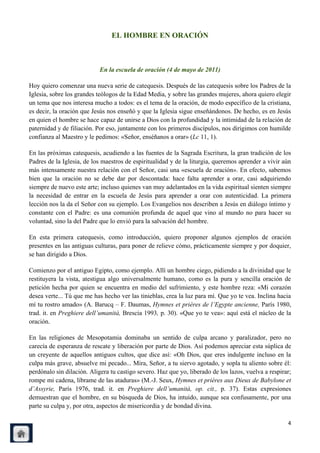 EL HOMBRE EN ORACIÓN



                            En la escuela de oración (4 de mayo de 2011)

Hoy quiero comenzar una nueva serie de catequesis. Después de las catequesis sobre los Padres de la
Iglesia, sobre los grandes teólogos de la Edad Media, y sobre las grandes mujeres, ahora quiero elegir
un tema que nos interesa mucho a todos: es el tema de la oración, de modo específico de la cristiana,
es decir, la oración que Jesús nos enseñó y que la Iglesia sigue enseñándonos. De hecho, es en Jesús
en quien el hombre se hace capaz de unirse a Dios con la profundidad y la intimidad de la relación de
paternidad y de filiación. Por eso, juntamente con los primeros discípulos, nos dirigimos con humilde
confianza al Maestro y le pedimos: «Señor, enséñanos a orar» (Lc 11, 1).

En las próximas catequesis, acudiendo a las fuentes de la Sagrada Escritura, la gran tradición de los
Padres de la Iglesia, de los maestros de espiritualidad y de la liturgia, queremos aprender a vivir aún
más intensamente nuestra relación con el Señor, casi una «escuela de oración». En efecto, sabemos
bien que la oración no se debe dar por descontada: hace falta aprender a orar, casi adquiriendo
siempre de nuevo este arte; incluso quienes van muy adelantados en la vida espiritual sienten siempre
la necesidad de entrar en la escuela de Jesús para aprender a orar con autenticidad. La primera
lección nos la da el Señor con su ejemplo. Los Evangelios nos describen a Jesús en diálogo íntimo y
constante con el Padre: es una comunión profunda de aquel que vino al mundo no para hacer su
voluntad, sino la del Padre que lo envió para la salvación del hombre.

En esta primera catequesis, como introducción, quiero proponer algunos ejemplos de oración
presentes en las antiguas culturas, para poner de relieve cómo, prácticamente siempre y por doquier,
se han dirigido a Dios.

Comienzo por el antiguo Egipto, como ejemplo. Allí un hombre ciego, pidiendo a la divinidad que le
restituyera la vista, atestigua algo universalmente humano, como es la pura y sencilla oración de
petición hecha por quien se encuentra en medio del sufrimiento, y este hombre reza: «Mi corazón
desea verte... Tú que me has hecho ver las tinieblas, crea la luz para mí. Que yo te vea. Inclina hacia
mí tu rostro amado» (A. Barucq – F. Daumas, Hymnes et prières de l‟Egypte ancienne, París 1980,
trad. it. en Preghiere dell‟umanità, Brescia 1993, p. 30). «Que yo te vea»: aquí está el núcleo de la
oración.

En las religiones de Mesopotamia dominaba un sentido de culpa arcano y paralizador, pero no
carecía de esperanza de rescate y liberación por parte de Dios. Así podemos apreciar esta súplica de
un creyente de aquellos antiguos cultos, que dice así: «Oh Dios, que eres indulgente incluso en la
culpa más grave, absuelve mi pecado... Mira, Señor, a tu siervo agotado, y sopla tu aliento sobre él:
perdónalo sin dilación. Aligera tu castigo severo. Haz que yo, liberado de los lazos, vuelva a respirar;
rompe mi cadena, líbrame de las ataduras» (M.-J. Seux, Hymnes et prières aux Dieux de Babylone et
d‟Assyrie, París 1976, trad. it. en Preghiere dell‟umanità, op. cit., p. 37). Estas expresiones
demuestran que el hombre, en su búsqueda de Dios, ha intuido, aunque sea confusamente, por una
parte su culpa y, por otra, aspectos de misericordia y de bondad divina.

                                                                                                      4
 