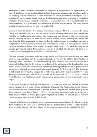 posesión de la tierra, elemento fundamental de estabilidad y de posibilidad de supervivencia, era
signo de bendición, porque implicaba la posibilidad de construir una casa, criar a los hijos, cultivar
los campos y vivir de los frutos de la tierra. Pues bien, los levitas, mediadores de lo sagrado y de la
bendición divina, no pueden poseer, como los demás israelitas, este signo exterior de la bendición y
esta fuente de subsistencia. Entregados totalmente al Señor, deben vivir sólo de él, abandonados a su
amor providente y a la generosidad de los hermanos, sin tener heredad porque Dios es su parte de
heredad, Dios es su tierra, que los hace vivir en plenitud.

Y ahora el orante del Salmo 119 se aplica a sí mismo esta realidad: «Mi lote es el Señor». Su amor a
Dios y a su Palabra lo lleva a la elección radical de tener al Señor como único bien y también de
custodiar sus palabras como don valioso, más preciado que toda heredad y toda posesión terrena.
Nuestro versículo, en efecto, se puede traducir de dos maneras, incluso de la siguiente forma: «Mi
lote, Señor, he dicho, es custodiar tus palabras». Las dos traducciones no se contradicen, más aún, se
complementan recíprocamente: el salmista está afirmando que su lote es el Señor, pero que también
custodiar las palabras divinas es su heredad, como dirá luego en el v. 111: «Tus preceptos son mi
herencia perpetua, la alegría de mi corazón». Esta es la felicidad del salmista: a él, como a los
Levitas, se le dio como porción de heredad la Palabra de Dios.

Queridos hermanos y hermanas, estos versículos son de gran importancia también hoy para todos
nosotros. En primer lugar para los sacerdotes, llamados a vivir sólo del Señor y de su Palabra, sin
otras seguridades, teniéndolo a él como único bien y única fuente de vida verdadera. A esta luz se
comprende la libre elección del celibato por el Reino de los cielos que se ha de redescubrir en su
belleza y fuerza. Pero estos versículos son importantes también para todos los fieles, pueblo de Dios
que pertenece sólo a él, «reino de sacerdotes» para el Señor (cf. 1 P 2, 9; Ap 1, 6; 5, 10), llamados a
la radicalidad del Evangelio, testigos de la vida traída por Cristo, nuevo y definitivo «Sumo
Sacerdote» que se entregó en sacrificio por la salvación del mundo (cf. Hb 2, 17; 4, 14-16; 5, 5-10; 9,
11ss). El Señor y su Palabra son nuestra «tierra», en la que podemos vivir en la comunión y en la
alegría.

Por lo tanto, dejemos al Señor que nos ponga en el corazón este amor a su Palabra, y nos done
tenerlo siempre a él y su santa voluntad en el centro de nuestra vida. Pidamos que nuestra oración y
toda nuestra vida sean iluminadas por la Palabra de Dios, lámpara para nuestros pasos y luz en
nuestro camino, como dice el Salmo 119 (cf. v. 105), de modo que nuestro andar sea seguro, en la
tierra de los hombres. Y María, que acogió y engendró la Palabra, sea nuestra guía y consuelo,
estrella polar que indica la senda de la felicidad.

Entonces también nosotros podremos gozar en nuestra oración, como el orante del Salmo 16, de los
dones inesperados del Señor y de la inmerecida heredad que nos tocó en suerte: «El Señor es el lote
de mi heredad y mi copa... Me ha tocado un lote hermoso, me encanta mi heredad» (Sal 16, 5.6).




                                                                                                    40
 