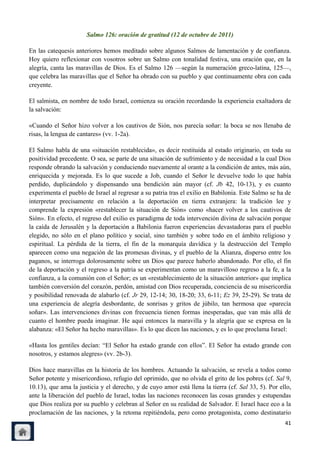 Salmo 126: oración de gratitud (12 de octubre de 2011)

En las catequesis anteriores hemos meditado sobre algunos Salmos de lamentación y de confianza.
Hoy quiero reflexionar con vosotros sobre un Salmo con tonalidad festiva, una oración que, en la
alegría, canta las maravillas de Dios. Es el Salmo 126 —según la numeración greco-latina, 125—,
que celebra las maravillas que el Señor ha obrado con su pueblo y que continuamente obra con cada
creyente.

El salmista, en nombre de todo Israel, comienza su oración recordando la experiencia exaltadora de
la salvación:

«Cuando el Señor hizo volver a los cautivos de Sión, nos parecía soñar: la boca se nos llenaba de
risas, la lengua de cantares» (vv. 1-2a).

El Salmo habla de una «situación restablecida», es decir restituida al estado originario, en toda su
positividad precedente. O sea, se parte de una situación de sufrimiento y de necesidad a la cual Dios
responde obrando la salvación y conduciendo nuevamente al orante a la condición de antes, más aún,
enriquecida y mejorada. Es lo que sucede a Job, cuando el Señor le devuelve todo lo que había
perdido, duplicándolo y dispensando una bendición aún mayor (cf. Jb 42, 10-13), y es cuanto
experimenta el pueblo de Israel al regresar a su patria tras el exilio en Babilonia. Este Salmo se ha de
interpretar precisamente en relación a la deportación en tierra extranjera: la tradición lee y
comprende la expresión «restablecer la situación de Sión» como «hacer volver a los cautivos de
Sión». En efecto, el regreso del exilio es paradigma de toda intervención divina de salvación porque
la caída de Jerusalén y la deportación a Babilonia fueron experiencias devastadoras para el pueblo
elegido, no sólo en el plano político y social, sino también y sobre todo en el ámbito religioso y
espiritual. La pérdida de la tierra, el fin de la monarquía davídica y la destrucción del Templo
aparecen como una negación de las promesas divinas, y el pueblo de la Alianza, disperso entre los
paganos, se interroga dolorosamente sobre un Dios que parece haberlo abandonado. Por ello, el fin
de la deportación y el regreso a la patria se experimentan como un maravilloso regreso a la fe, a la
confianza, a la comunión con el Señor; es un «restablecimiento de la situación anterior» que implica
también conversión del corazón, perdón, amistad con Dios recuperada, conciencia de su misericordia
y posibilidad renovada de alabarlo (cf. Jr 29, 12-14; 30, 18-20; 33, 6-11; Ez 39, 25-29). Se trata de
una experiencia de alegría desbordante, de sonrisas y gritos de júbilo, tan hermosa que «parecía
soñar». Las intervenciones divinas con frecuencia tienen formas inesperadas, que van más allá de
cuanto el hombre pueda imaginar. He aquí entonces la maravilla y la alegría que se expresa en la
alabanza: «El Señor ha hecho maravillas». Es lo que dicen las naciones, y es lo que proclama Israel:

«Hasta los gentiles decían: ―El Señor ha estado grande con ellos‖. El Señor ha estado grande con
nosotros, y estamos alegres» (vv. 2b-3).

Dios hace maravillas en la historia de los hombres. Actuando la salvación, se revela a todos como
Señor potente y misericordioso, refugio del oprimido, que no olvida el grito de los pobres (cf. Sal 9,
10.13), que ama la justicia y el derecho, y de cuyo amor está llena la tierra (cf. Sal 33, 5). Por ello,
ante la liberación del pueblo de Israel, todas las naciones reconocen las cosas grandes y estupendas
que Dios realiza por su pueblo y celebran al Señor en su realidad de Salvador. E Israel hace eco a la
proclamación de las naciones, y la retoma repitiéndola, pero como protagonista, como destinatario
                                                                                                     41
 
