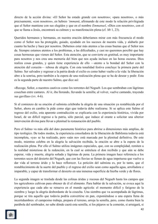 directo de la acción divina: «El Señor ha estado grande con nosotros»; «para nosotros», o más
precisamente, «con nosotros», en hebreo „immanû, afirmando de este modo la relación privilegiada
que el Señor mantiene con sus elegidos y que en el nombre Emmanuel, «Dios con nosotros», con el
que se llama a Jesús, encontrará su culmen y su manifestación plena (cf. Mt 1, 23).

Queridos hermanos y hermanas, en nuestra oración deberíamos mirar con más frecuencia el modo
como el Señor nos ha protegido, guiado, ayudado en los sucesos de nuestra vida, y alabarlo por
cuanto ha hecho y hace por nosotros. Debemos estar más atentos a las cosas buenas que el Señor nos
da. Siempre estamos atentos a los problemas, a las dificultades, y casi no queremos percibir que hay
cosas hermosas que vienen del Señor. Esta atención, que se convierte en gratitud, es muy importante
para nosotros y nos crea una memoria del bien que nos ayuda incluso en las horas oscuras. Dios
realiza cosas grandes, y quien tiene experiencia de ello —atento a la bondad del Señor con la
atención del corazón— rebosa de alegría. Con esta tonalidad festiva concluye la primera parte del
Salmo. Ser salvados y regresar a la patria desde el exilio es como haber vuelto a la vida: la liberación
abre a la sonrisa, pero también a la espera de una realización plena que se ha de desear y pedir. Esta
es la segunda parte de nuestro Salmo, que dice así:

«Recoge, Señor, a nuestros cautivos como los torrentes del Negueb. Los que sembraban con lágrimas
cosechan entre cantares. Al ir, iba llorando, llevando la semilla; al volver, vuelve cantando, trayendo
sus gavillas» (vv. 4-6).

Si al comienzo de su oración el salmista celebraba la alegría de una situación ya restablecida por el
Señor, ahora en cambio la pide como algo que todavía debe realizarse. Si se aplica este Salmo al
regreso del exilio, esta aparente contradicción se explicaría con la experiencia histórica, vivida por
Israel, de un difícil regreso a la patria, sólo parcial, que induce al orante a solicitar una ulterior
intervención divina para llevar a plenitud la restauración del pueblo.

Pero el Salmo va más allá del dato puramente histórico para abrirse a dimensiones más amplias, de
tipo teológico. De todos modos, la experiencia consoladora de la liberación de Babilonia todavía está
incompleta, «ya» se ha realizado, pero «aún no» está marcada por la plenitud definitiva. De este
modo, mientras celebra en la alegría la salvación recibida, la oración se abre a la espera de la
realización plena. Por ello el Salmo utiliza imágenes especiales, que, con su complejidad, remiten a
la realidad misteriosa de la redención, en la cual se entrelaza el don recibido y que aún se debe
esperar, vida y muerte, alegría soñada y lágrimas de pena. La primera imagen hace referencia a los
torrentes secos del desierto del Negueb, que con las lluvias se llenan de agua impetuosa que vuelve a
dar vida al terreno árido y lo hace reflorecer. La petición del salmista es, por lo tanto, que el
restablecimiento de la suerte del pueblo y el regreso del exilio sean como aquella agua, arrolladora e
imparable, y capaz de transformar el desierto en una inmensa superficie de hierba verde y de flores.

La segunda imagen se traslada desde las colinas áridas y rocosas del Negueb hasta los campos que
los agricultores cultivan para obtener de él el alimento. Para hablar de la salvación, se evoca aquí la
experiencia que cada año se renueva en el mundo agrícola: el momento difícil y fatigoso de la
siembra y luego la alegría desbordante de la cosecha. Una siembra que va acompañada de lágrimas,
porque se tira aquello que todavía podría convertirse en pan, exponiéndose a una espera llena de
incertidumbres: el campesino trabaja, prepara el terreno, arroja la semilla, pero, como ilustra bien la
parábola del sembrador, no sabe dónde caerá esta semilla, si los pájaros se la comerán, si arraigará, si
                                                                                                     42
 
