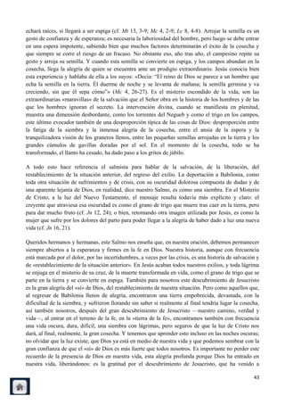 echará raíces, si llegará a ser espiga (cf. Mt 13, 3-9; Mc 4, 2-9; Lc 8, 4-8). Arrojar la semilla es un
gesto de confianza y de esperanza; es necesaria la laboriosidad del hombre, pero luego se debe entrar
en una espera impotente, sabiendo bien que muchos factores determinarán el éxito de la cosecha y
que siempre se corre el riesgo de un fracaso. No obstante eso, año tras año, el campesino repite su
gesto y arroja su semilla. Y cuando esta semilla se convierte en espiga, y los campos abundan en la
cosecha, llega la alegría de quien se encuentra ante un prodigio extraordinario. Jesús conocía bien
esta experiencia y hablaba de ella a los suyos: «Decía: ―El reino de Dios se parece a un hombre que
echa la semilla en la tierra. Él duerme de noche y se levanta de mañana; la semilla germina y va
creciendo, sin que él sepa cómo‖» (Mc 4, 26-27). Es el misterio escondido de la vida, son las
extraordinarias «maravillas» de la salvación que el Señor obra en la historia de los hombres y de las
que los hombres ignoran el secreto. La intervención divina, cuando se manifiesta en plenitud,
muestra una dimensión desbordante, como los torrentes del Negueb y como el trigo en los campos,
este último evocador también de una desproporción típica de las cosas de Dios: desproporción entre
la fatiga de la siembra y la inmensa alegría de la cosecha, entre el ansia de la espera y la
tranquilizadora visión de los graneros llenos, entre las pequeñas semillas arrojadas en la tierra y los
grandes cúmulos de gavillas doradas por el sol. En el momento de la cosecha, todo se ha
transformado, el llanto ha cesado, ha dado paso a los gritos de júbilo.

A todo esto hace referencia el salmista para hablar de la salvación, de la liberación, del
restablecimiento de la situación anterior, del regreso del exilio. La deportación a Babilonia, como
toda otra situación de sufrimientos y de crisis, con su oscuridad dolorosa compuesta de dudas y de
una aparente lejanía de Dios, en realidad, dice nuestro Salmo, es como una siembra. En el Misterio
de Cristo, a la luz del Nuevo Testamento, el mensaje resulta todavía más explícito y claro: el
creyente que atraviesa esa oscuridad es como el grano de trigo que muere tras caer en la tierra, pero
para dar mucho fruto (cf. Jn 12, 24); o bien, retomando otra imagen utilizada por Jesús, es como la
mujer que sufre por los dolores del parto para poder llegar a la alegría de haber dado a luz una nueva
vida (cf. Jn 16, 21).

Queridos hermanos y hermanas, este Salmo nos enseña que, en nuestra oración, debemos permanecer
siempre abiertos a la esperanza y firmes en la fe en Dios. Nuestra historia, aunque con frecuencia
está marcada por el dolor, por las incertidumbres, a veces por las crisis, es una historia de salvación y
de «restablecimiento de la situación anterior». En Jesús acaban todos nuestros exilios, y toda lágrima
se enjuga en el misterio de su cruz, de la muerte transformada en vida, como el grano de trigo que se
parte en la tierra y se convierte en espiga. También para nosotros este descubrimiento de Jesucristo
es la gran alegría del «sí» de Dios, del restablecimiento de nuestra situación. Pero como aquellos que,
al regresar de Babilonia llenos de alegría, encontraron una tierra empobrecida, devastada, con la
dificultad de la siembra, y sufrieron llorando sin saber si realmente al final tendría lugar la cosecha,
así también nosotros, después del gran descubrimiento de Jesucristo —nuestro camino, verdad y
vida—, al entrar en el terreno de la fe, en la «tierra de la fe», encontramos también con frecuencia
una vida oscura, dura, difícil, una siembra con lágrimas, pero seguros de que la luz de Cristo nos
dará, al final, realmente, la gran cosecha. Y tenemos que aprender esto incluso en las noches oscuras;
no olvidar que la luz existe, que Dios ya está en medio de nuestra vida y que podemos sembrar con la
gran confianza de que el «sí» de Dios es más fuerte que todos nosotros. Es importante no perder este
recuerdo de la presencia de Dios en nuestra vida, esta alegría profunda porque Dios ha entrado en
nuestra vida, liberándonos: es la gratitud por el descubrimiento de Jesucristo, que ha venido a

                                                                                                      43
 
