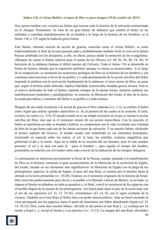 Salmo 136, el «Gran Hallel»: el amor de Dios es para siempre (19 de octubre de 2011)

Hoy quiero meditar con vosotros un Salmo que resume toda la historia de la salvación testimoniada
en el Antiguo Testamento. Se trata de un gran himno de alabanza que celebra al Señor en las
múltiples y repetidas manifestaciones de su bondad a lo largo de la historia de los hombres; es el
Salmo 136, o 135 según la tradición greco-latina.

Este Salmo, solemne oración de acción de gracias, conocido como el «Gran Hallel», se canta
tradicionalmente al final de la cena pascual judía y probablemente también Jesús lo rezó en la última
Pascua celebrada con los discípulos; a ello, en efecto, parece aludir la anotación de los evangelistas:
«Después de cantar el himno salieron para el monte de los Olivos» (cf. Mt 26, 30; Mc 14, 26). El
horizonte de la alabanza ilumina el difícil camino del Calvario. Todo el Salmo 136 se desarrolla en
forma de letanía, ritmado por la repetición antifonal «porque es eterna su misericordia». A lo largo
de la composición, se enumeran los numerosos prodigios de Dios en la historia de los hombres y sus
continuas intervenciones a favor de su pueblo; y a cada proclamación de la acción salvífica del Señor
responde la antífona con la motivación fundamental de la alabanza: el amor eterno de Dios, un amor
que, según el término judío utilizado, implica fidelidad, misericordia, bondad, gracia, ternura. Este es
el motivo unificador de todo el Salmo, repetido siempre de la misma forma, mientras cambian sus
manifestaciones puntuales y paradigmáticas: la creación, la liberación del éxodo, el don de la tierra,
la ayuda providente y constante del Señor a su pueblo y a toda criatura.

Después de una triple invitación a la acción de gracias al Dios soberano (vv. 1-3), se celebra al Señor
como Aquel que realiza «grandes maravillas» (v. 4), la primera de las cuales es la creación: el cielo,
la tierra, los astros (vv. 5-9). El mundo creado no es un simple escenario en el que se inserta la acción
salvífica de Dios, sino que es el comienzo mismo de esa acción maravillosa. Con la creación, el
Señor se manifiesta en toda su bondad y belleza, se compromete con la vida, revelando una voluntad
de bien de la que brota cada una de las demás acciones de salvación. Y en nuestro Salmo, aludiendo
al primer capítulo del Génesis, el mundo creado está sintetizado en sus elementos principales,
insistiendo en especial sobre los astros, el sol, la luna, las estrellas, criaturas magníficas que
gobiernan el día y la noche. Aquí no se habla de la creación del ser humano, pero él está siempre
presente; el sol y la luna son para él —para el hombre—, para regular el tiempo del hombre,
poniéndolo en relación con el Creador sobre todo a través de la indicación de los tiempos litúrgicos.

A continuación se menciona precisamente la fiesta de la Pascua, cuando, pasando a la manifestación
de Dios en la historia, comienza el gran acontecimiento de la liberación de la esclavitud de Egipto,
del éxodo, trazado en sus elementos más significativos: la liberación de Egipto con la plaga de los
primogénitos egipcios, la salida de Egipto, el paso del mar Rojo, el camino por el desierto hasta la
entrada en la tierra prometida (vv. 10-20). Estamos en el momento originario de la historia de Israel.
Dios intervino poderosamente para llevar a su pueblo a la libertad; a través de Moisés, su enviado, se
impuso al faraón revelándose en toda su grandeza y, al final, venció la resistencia de los egipcios con
el terrible flagelo de la muerte de los primogénitos. Así Israel pudo dejar el país de la esclavitud, con
el oro de sus opresores (cf. Ex 12, 35-36), «triunfantes» (Ex 14, 8), con el signo exultante de la
victoria. También en el mar Rojo el Señor obra con poder misericordioso. Ante un Israel asustado al
verse perseguido por los egipcios, hasta el punto de lamentarse por haber abandonado Egipto (cf. Ex
14, 10-12), Dios, como dice nuestro Salmo, «dividió en dos partes el mar Rojo [...] y condujo por en
medio a Israel [...]. Arrojó al faraón y a su ejército» (vv. 13-15). La imagen del mar Rojo «dividido»
                                                                                                      45
 